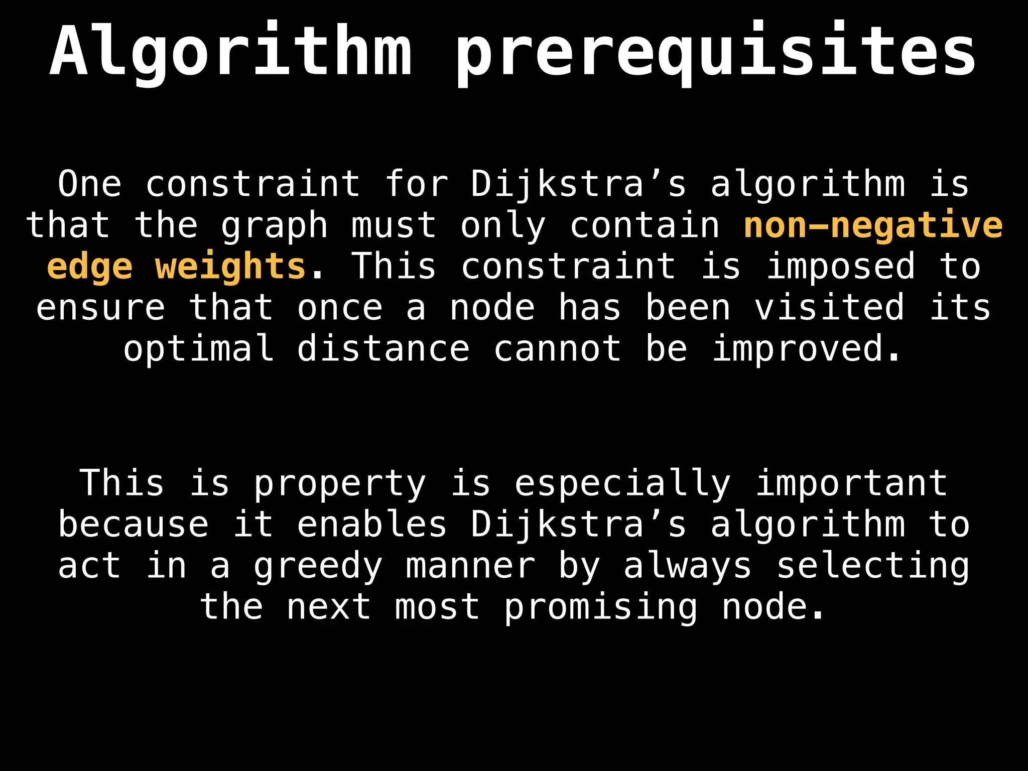 One constraint for Dijkstra’s algorithm is
that the graph must only contain non-negative
edge weights. This constraint is imposed to
ensure that once a node has been visited its
optimal distance cannot be improved.
Algorithm prerequisites
This is property is especially important
because it enables Dijkstra’s algorithm to
act in a greedy manner by always selecting
the next most promising node.
 