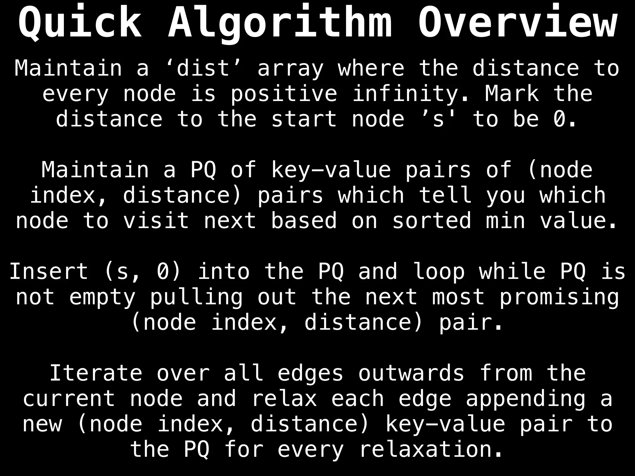 Maintain a ‘dist’ array where the distance to
every node is positive infinity. Mark the
distance to the start node ’s' to be 0.
Maintain a PQ of key-value pairs of (node
index, distance) pairs which tell you which
node to visit next based on sorted min value.
Insert (s, 0) into the PQ and loop while PQ is
not empty pulling out the next most promising
(node index, distance) pair.
Iterate over all edges outwards from the
current node and relax each edge appending a
new (node index, distance) key-value pair to
the PQ for every relaxation.
Quick Algorithm Overview
 