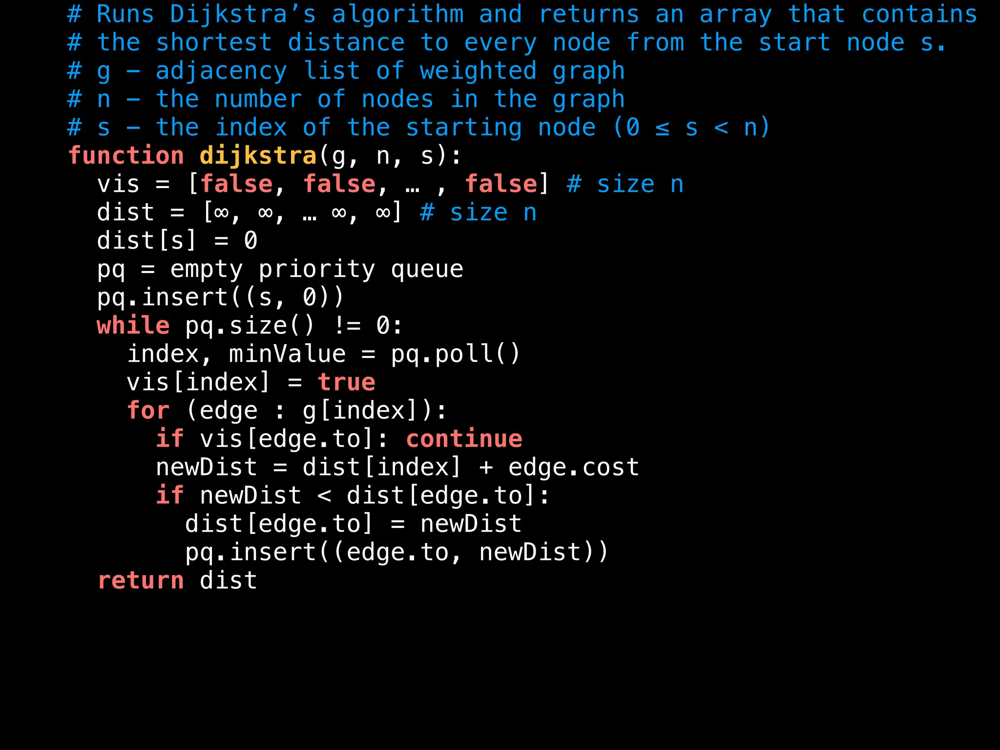 # Runs Dijkstra’s algorithm and returns an array that contains
# the shortest distance to every node from the start node s.
# g - adjacency list of weighted graph
# n - the number of nodes in the graph
# s - the index of the starting node (0 ≤ s < n)
function dijkstra(g, n, s):
vis = [false, false, … , false] # size n
dist = [∞, ∞, … ∞, ∞] # size n
dist[s] = 0
pq = empty priority queue
pq.insert((s, 0))
while pq.size() != 0:
index, minValue = pq.poll()
vis[index] = true
for (edge : g[index]):
if vis[edge.to]: continue
newDist = dist[index] + edge.cost
if newDist < dist[edge.to]:
dist[edge.to] = newDist
pq.insert((edge.to, newDist))
return dist
 