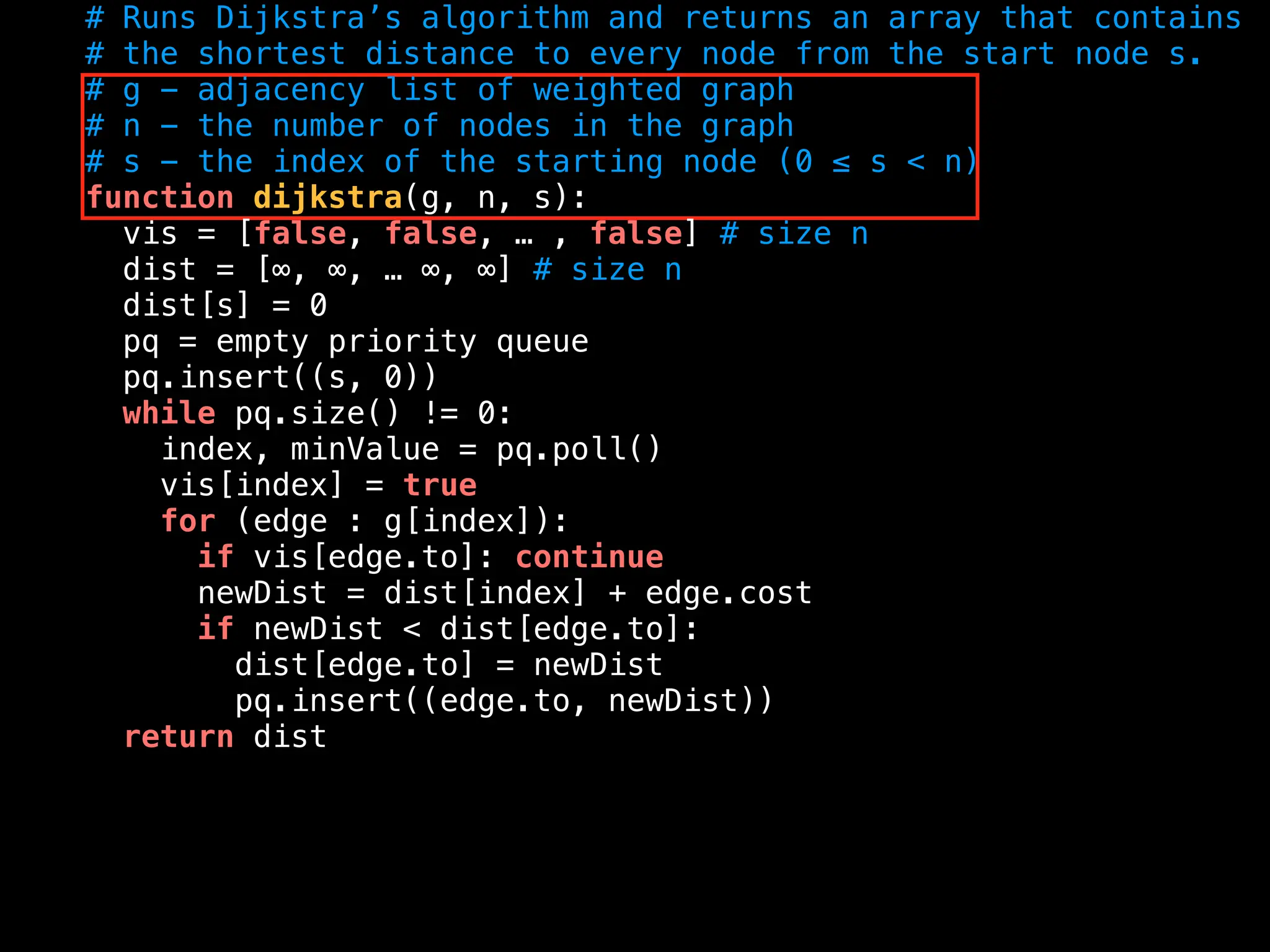 # Runs Dijkstra’s algorithm and returns an array that contains
# the shortest distance to every node from the start node s.
# g - adjacency list of weighted graph
# n - the number of nodes in the graph
# s - the index of the starting node (0 ≤ s < n)
function dijkstra(g, n, s):
vis = [false, false, … , false] # size n
dist = [∞, ∞, … ∞, ∞] # size n
dist[s] = 0
pq = empty priority queue
pq.insert((s, 0))
while pq.size() != 0:
index, minValue = pq.poll()
vis[index] = true
for (edge : g[index]):
if vis[edge.to]: continue
newDist = dist[index] + edge.cost
if newDist < dist[edge.to]:
dist[edge.to] = newDist
pq.insert((edge.to, newDist))
return dist
 