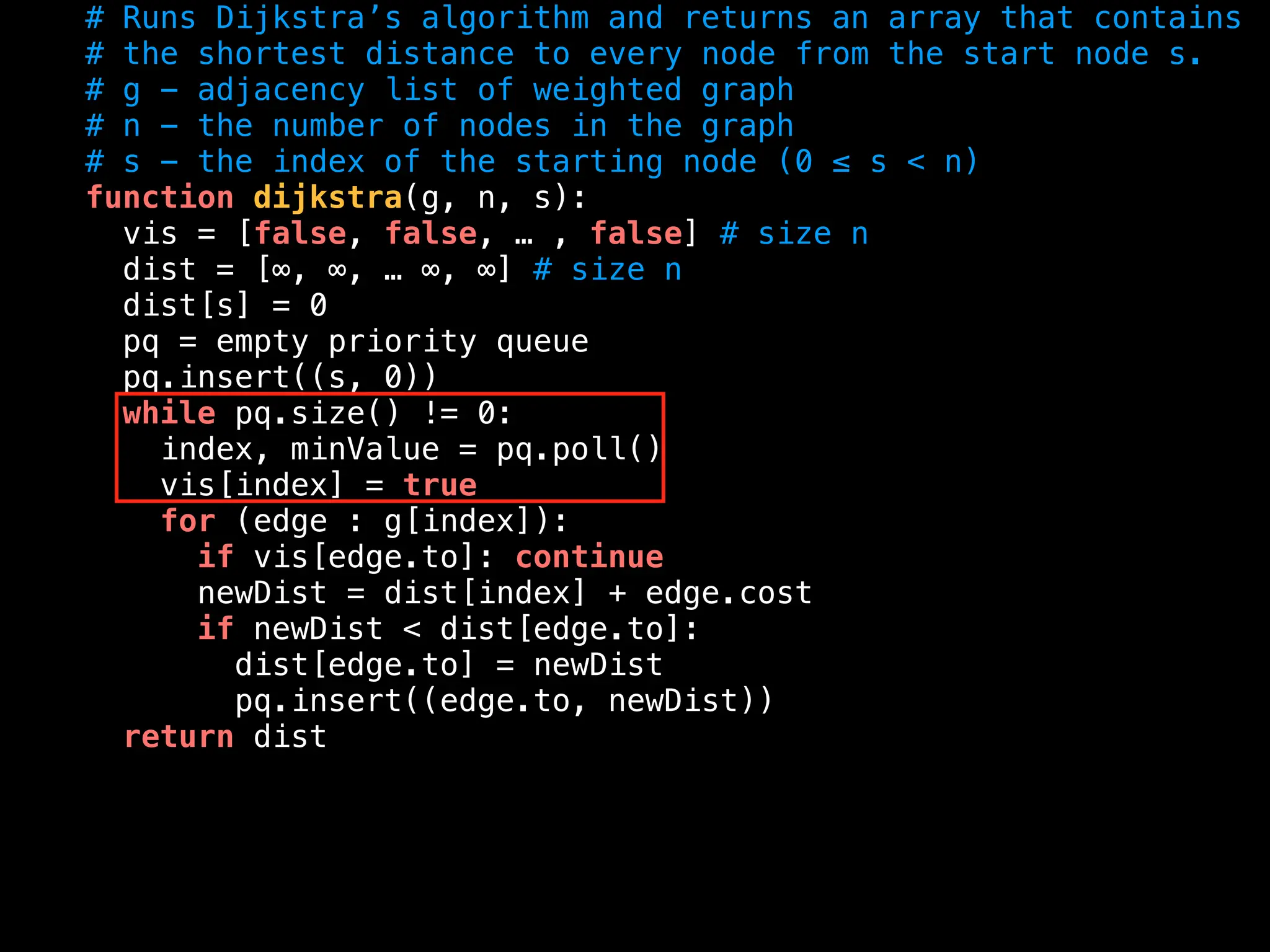 # Runs Dijkstra’s algorithm and returns an array that contains
# the shortest distance to every node from the start node s.
# g - adjacency list of weighted graph
# n - the number of nodes in the graph
# s - the index of the starting node (0 ≤ s < n)
function dijkstra(g, n, s):
vis = [false, false, … , false] # size n
dist = [∞, ∞, … ∞, ∞] # size n
dist[s] = 0
pq = empty priority queue
pq.insert((s, 0))
while pq.size() != 0:
index, minValue = pq.poll()
vis[index] = true
for (edge : g[index]):
if vis[edge.to]: continue
newDist = dist[index] + edge.cost
if newDist < dist[edge.to]:
dist[edge.to] = newDist
pq.insert((edge.to, newDist))
return dist
 