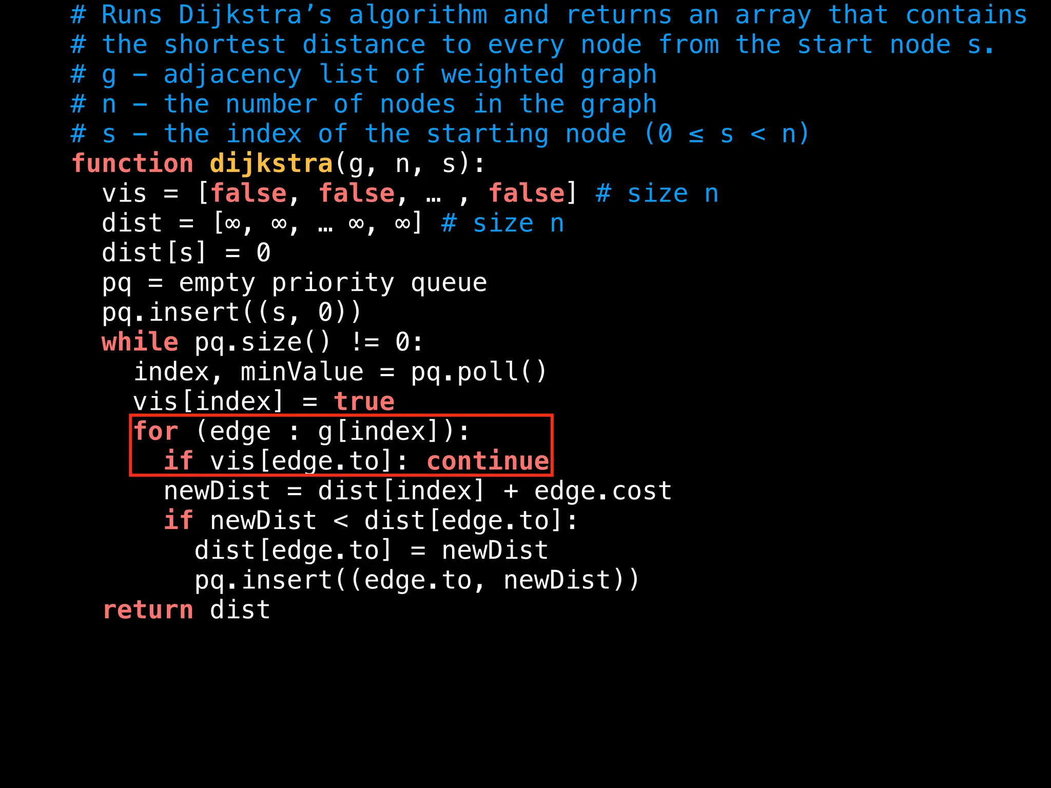 # Runs Dijkstra’s algorithm and returns an array that contains
# the shortest distance to every node from the start node s.
# g - adjacency list of weighted graph
# n - the number of nodes in the graph
# s - the index of the starting node (0 ≤ s < n)
function dijkstra(g, n, s):
vis = [false, false, … , false] # size n
dist = [∞, ∞, … ∞, ∞] # size n
dist[s] = 0
pq = empty priority queue
pq.insert((s, 0))
while pq.size() != 0:
index, minValue = pq.poll()
vis[index] = true
for (edge : g[index]):
if vis[edge.to]: continue
newDist = dist[index] + edge.cost
if newDist < dist[edge.to]:
dist[edge.to] = newDist
pq.insert((edge.to, newDist))
return dist
 