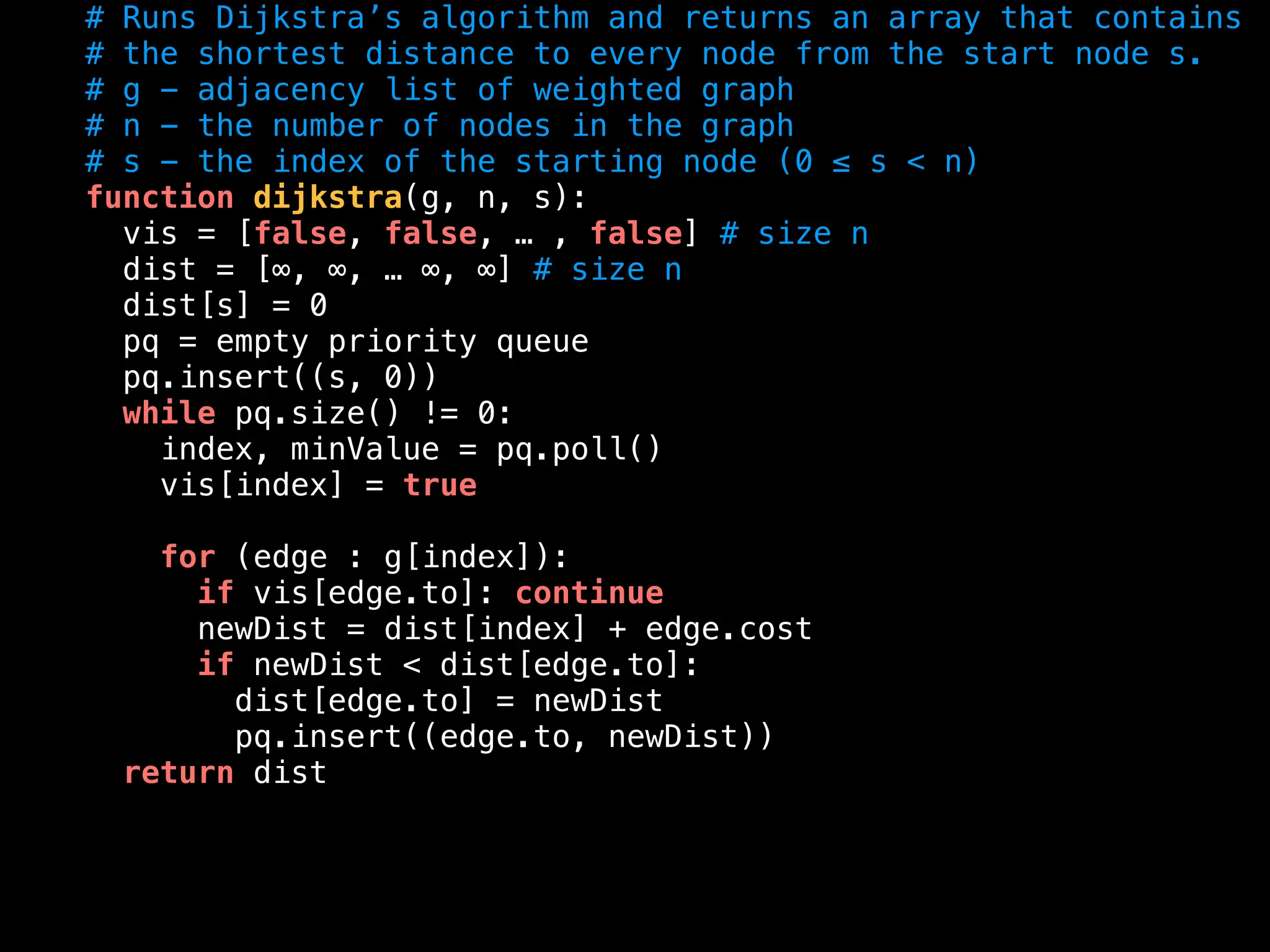 # Runs Dijkstra’s algorithm and returns an array that contains
# the shortest distance to every node from the start node s.
# g - adjacency list of weighted graph
# n - the number of nodes in the graph
# s - the index of the starting node (0 ≤ s < n)
function dijkstra(g, n, s):
vis = [false, false, … , false] # size n
dist = [∞, ∞, … ∞, ∞] # size n
dist[s] = 0
pq = empty priority queue
pq.insert((s, 0))
while pq.size() != 0:
index, minValue = pq.poll()
vis[index] = true
for (edge : g[index]):
if vis[edge.to]: continue
newDist = dist[index] + edge.cost
if newDist < dist[edge.to]:
dist[edge.to] = newDist
pq.insert((edge.to, newDist))
return dist
 
