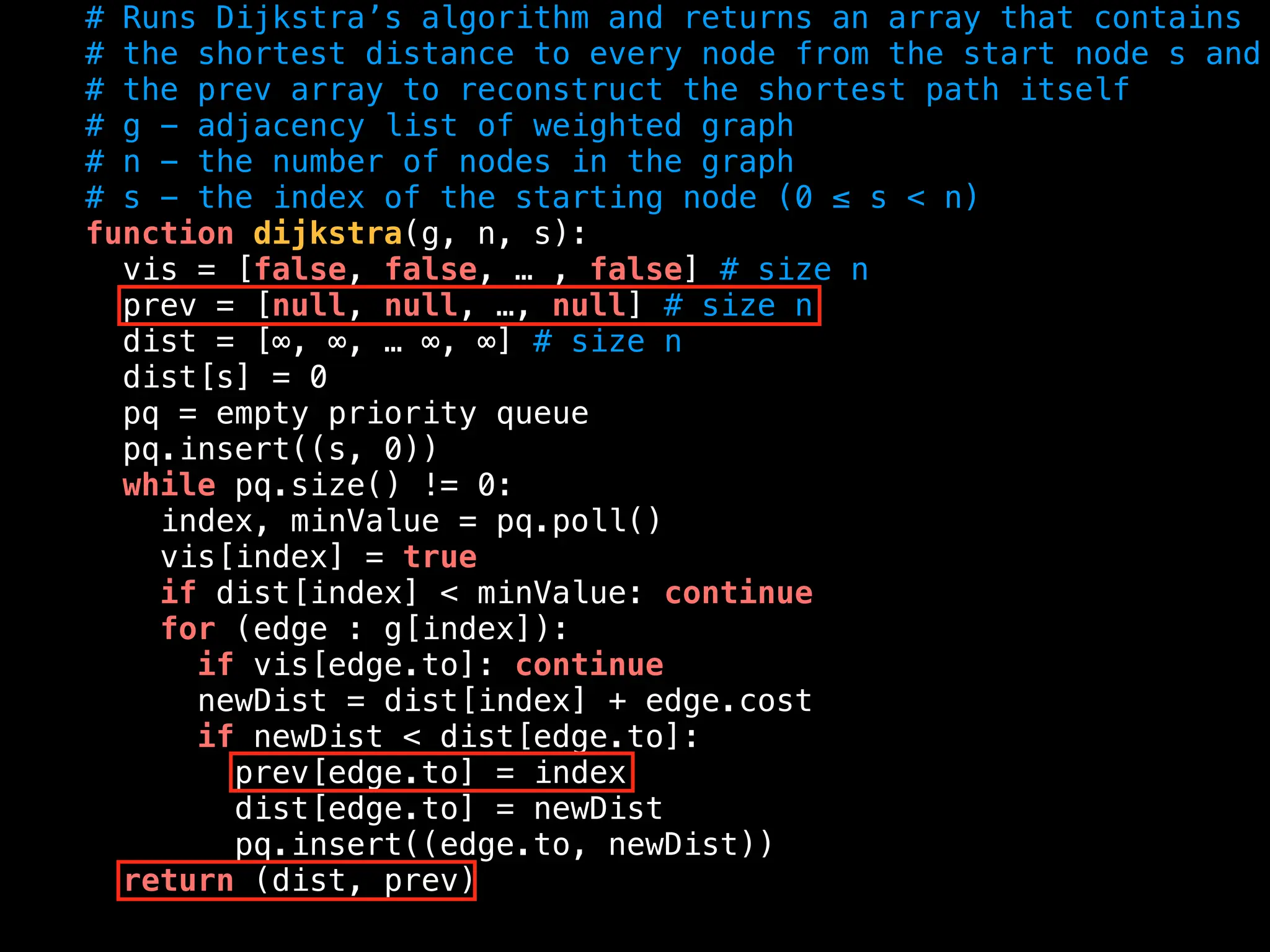 # Runs Dijkstra’s algorithm and returns an array that contains
# the shortest distance to every node from the start node s and
# the prev array to reconstruct the shortest path itself
# g - adjacency list of weighted graph
# n - the number of nodes in the graph
# s - the index of the starting node (0 ≤ s < n)
function dijkstra(g, n, s):
vis = [false, false, … , false] # size n
prev = [null, null, …, null] # size n
dist = [∞, ∞, … ∞, ∞] # size n
dist[s] = 0
pq = empty priority queue
pq.insert((s, 0))
while pq.size() != 0:
index, minValue = pq.poll()
vis[index] = true
if dist[index] < minValue: continue
for (edge : g[index]):
if vis[edge.to]: continue
newDist = dist[index] + edge.cost
if newDist < dist[edge.to]:
prev[edge.to] = index
dist[edge.to] = newDist
pq.insert((edge.to, newDist))
return (dist, prev)
 