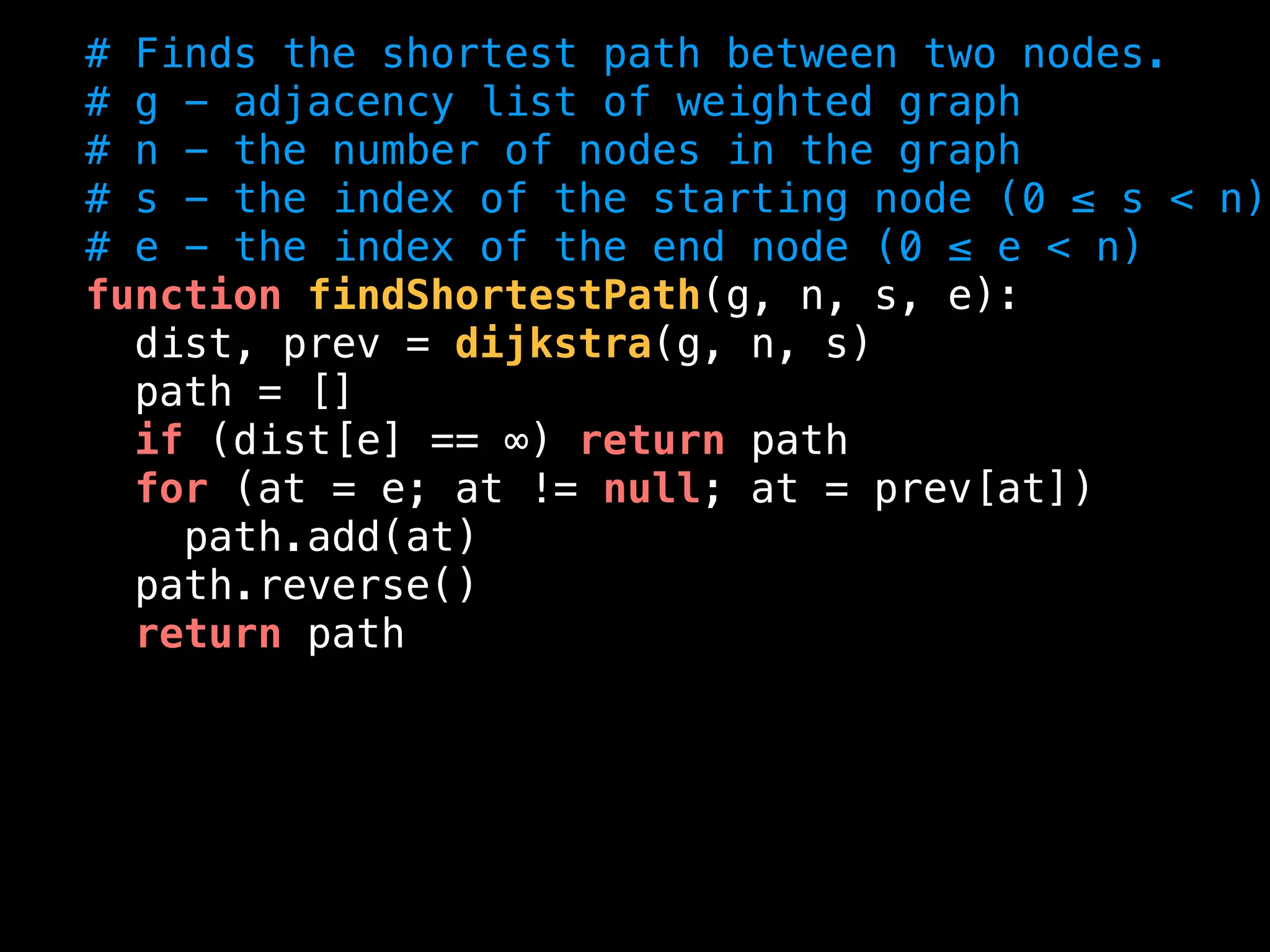 # Finds the shortest path between two nodes.
# g - adjacency list of weighted graph
# n - the number of nodes in the graph
# s - the index of the starting node (0 ≤ s < n)
# e - the index of the end node (0 ≤ e < n)
function findShortestPath(g, n, s, e):
dist, prev = dijkstra(g, n, s)
path = []
if (dist[e] == ∞) return path
for (at = e; at != null; at = prev[at])
path.add(at)
path.reverse()
return path
 