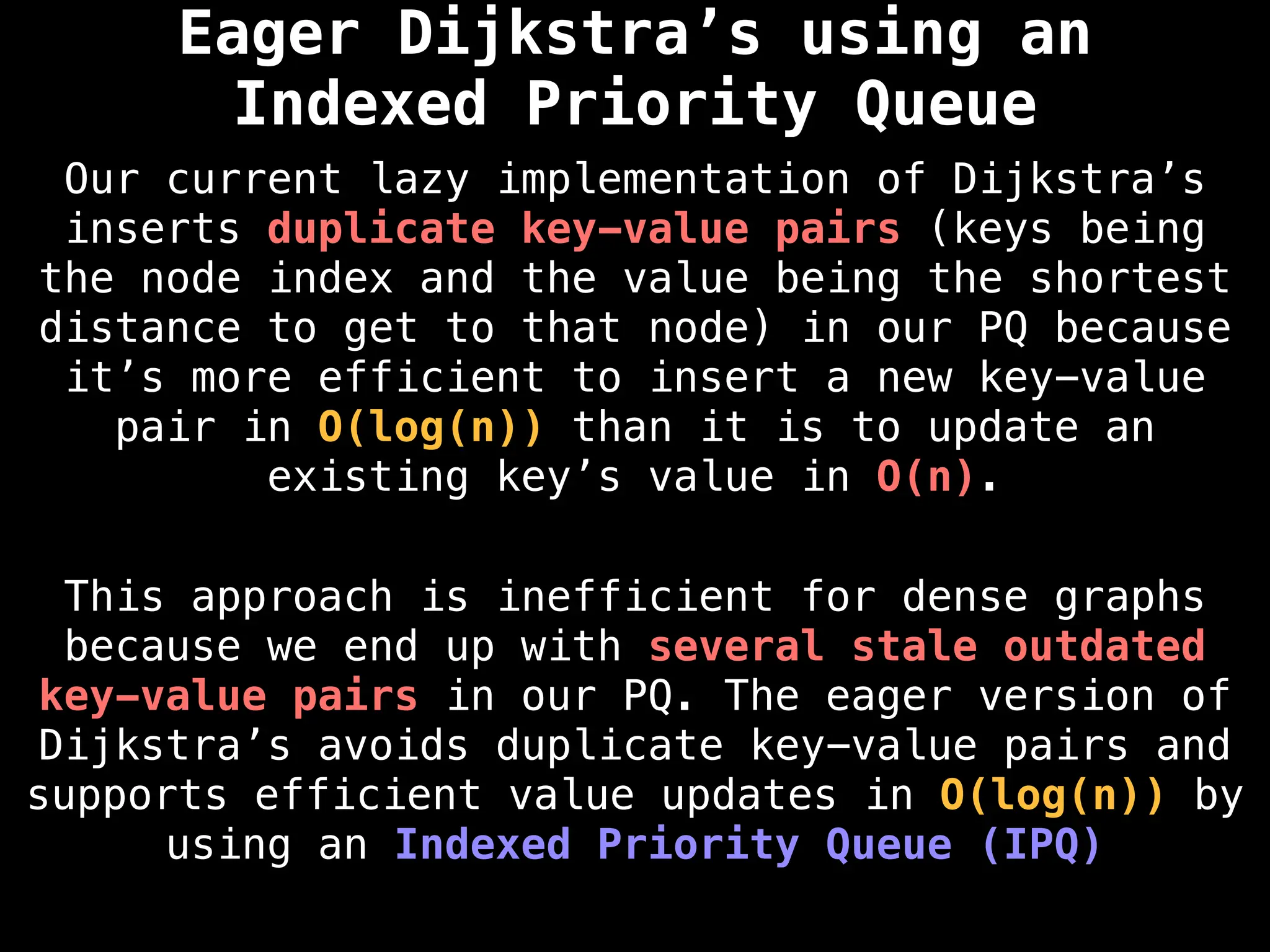 Eager Dijkstra’s using an
Indexed Priority Queue
Our current lazy implementation of Dijkstra’s
inserts duplicate key-value pairs (keys being
the node index and the value being the shortest
distance to get to that node) in our PQ because
it’s more efficient to insert a new key-value
pair in O(log(n)) than it is to update an
existing key’s value in O(n).
This approach is inefficient for dense graphs
because we end up with several stale outdated
key-value pairs in our PQ. The eager version of
Dijkstra’s avoids duplicate key-value pairs and
supports efficient value updates in O(log(n)) by
using an Indexed Priority Queue (IPQ)
 