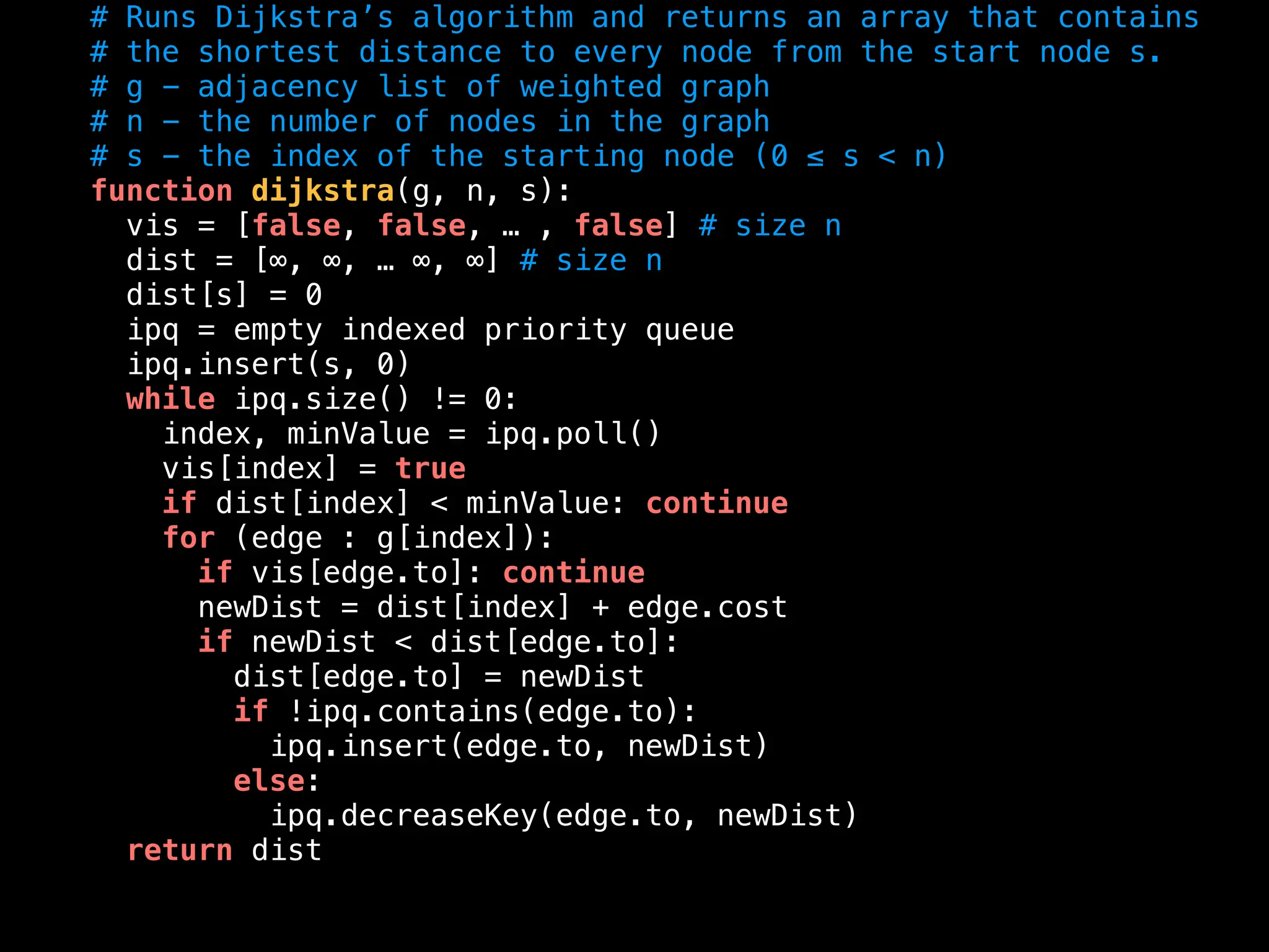 # Runs Dijkstra’s algorithm and returns an array that contains
# the shortest distance to every node from the start node s.
# g - adjacency list of weighted graph
# n - the number of nodes in the graph
# s - the index of the starting node (0 ≤ s < n)
function dijkstra(g, n, s):
vis = [false, false, … , false] # size n
dist = [∞, ∞, … ∞, ∞] # size n
dist[s] = 0
ipq = empty indexed priority queue
ipq.insert(s, 0)
while ipq.size() != 0:
index, minValue = ipq.poll()
vis[index] = true
if dist[index] < minValue: continue
for (edge : g[index]):
if vis[edge.to]: continue
newDist = dist[index] + edge.cost
if newDist < dist[edge.to]:
dist[edge.to] = newDist
if !ipq.contains(edge.to):
ipq.insert(edge.to, newDist)
else:
ipq.decreaseKey(edge.to, newDist)
return dist
 