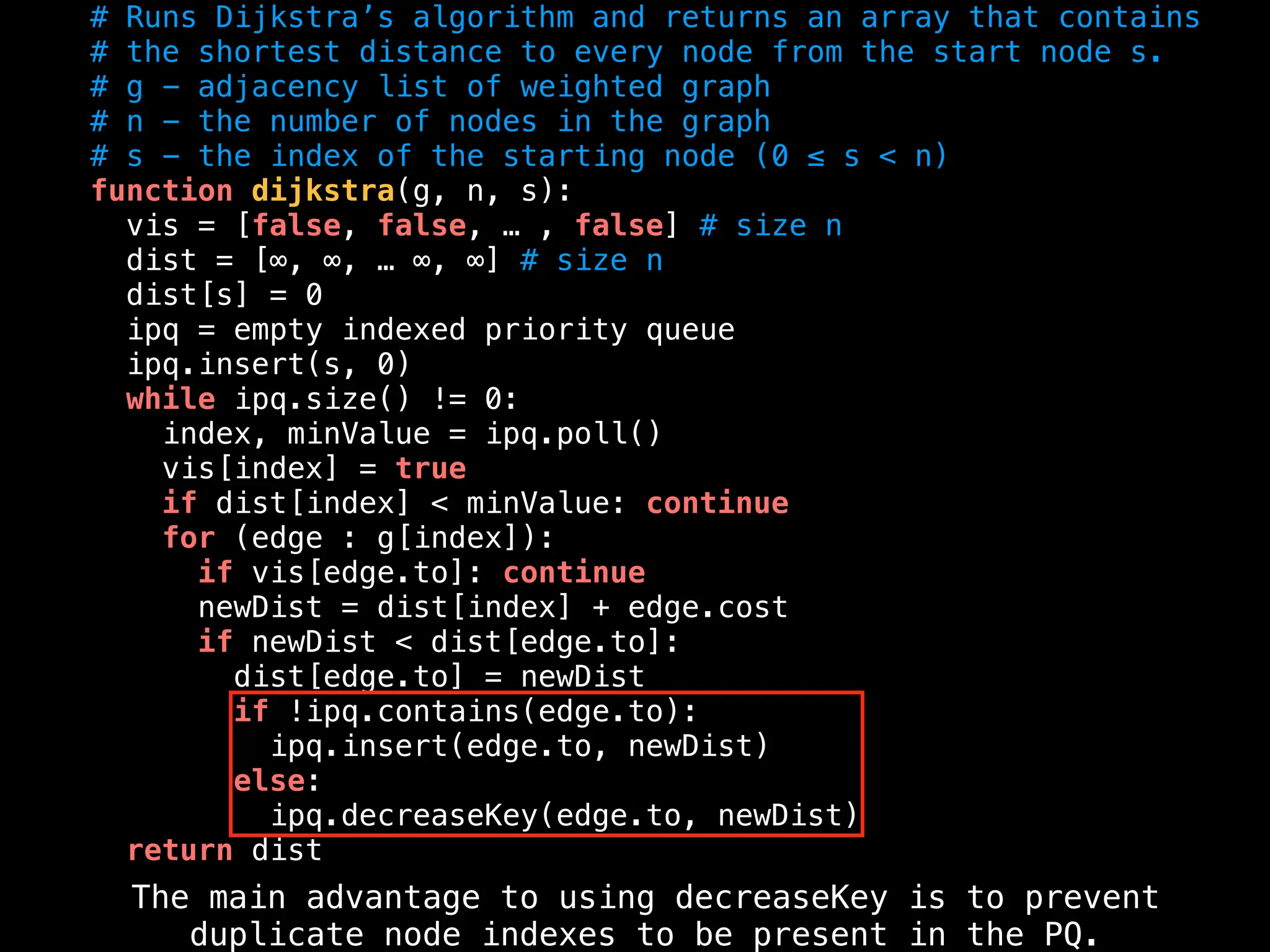 # Runs Dijkstra’s algorithm and returns an array that contains
# the shortest distance to every node from the start node s.
# g - adjacency list of weighted graph
# n - the number of nodes in the graph
# s - the index of the starting node (0 ≤ s < n)
function dijkstra(g, n, s):
vis = [false, false, … , false] # size n
dist = [∞, ∞, … ∞, ∞] # size n
dist[s] = 0
ipq = empty indexed priority queue
ipq.insert(s, 0)
while ipq.size() != 0:
index, minValue = ipq.poll()
vis[index] = true
if dist[index] < minValue: continue
for (edge : g[index]):
if vis[edge.to]: continue
newDist = dist[index] + edge.cost
if newDist < dist[edge.to]:
dist[edge.to] = newDist
if !ipq.contains(edge.to):
ipq.insert(edge.to, newDist)
else:
ipq.decreaseKey(edge.to, newDist)
return dist
The main advantage to using decreaseKey is to prevent
duplicate node indexes to be present in the PQ.
 