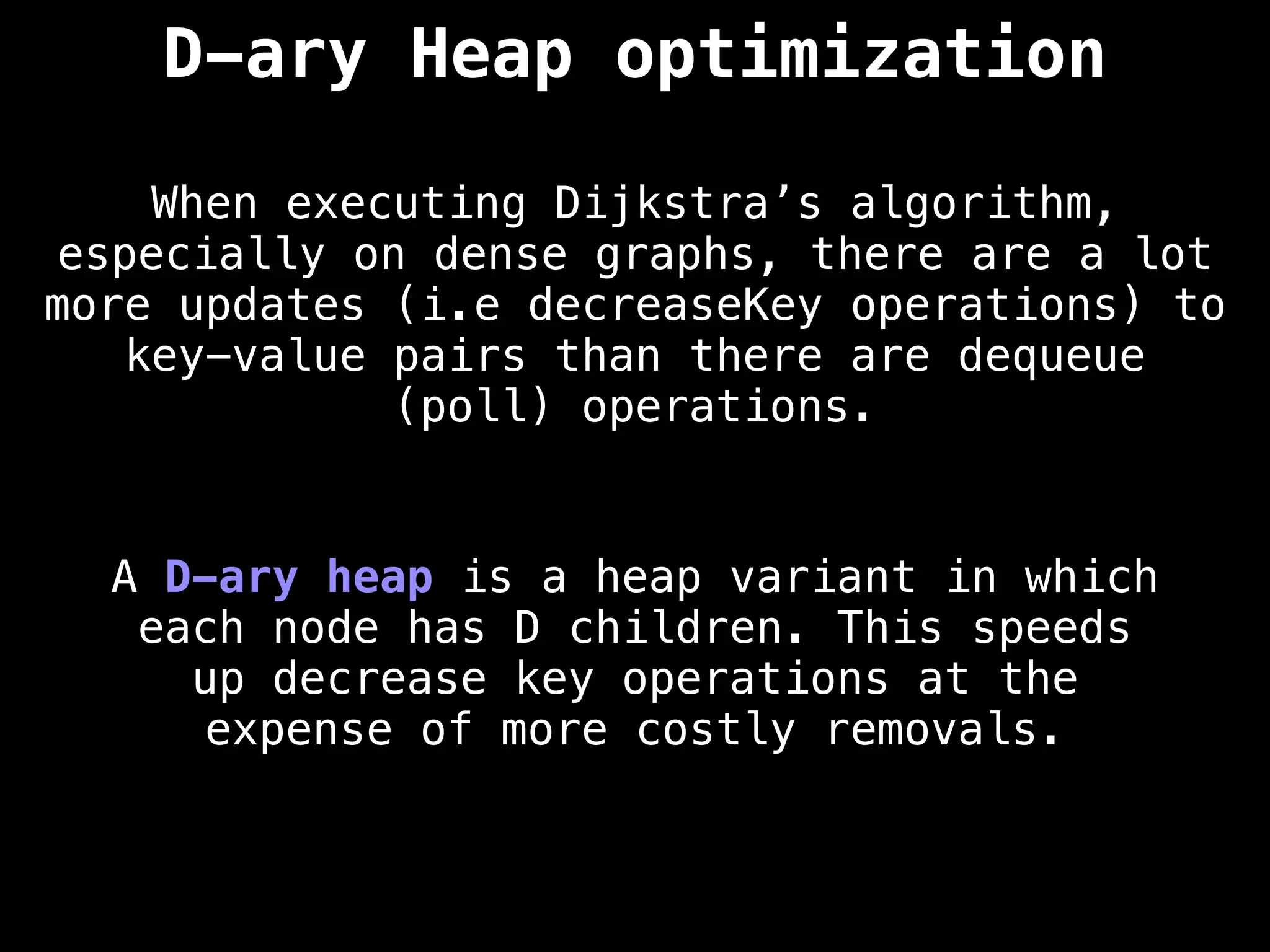 D-ary Heap optimization
When executing Dijkstra’s algorithm,
especially on dense graphs, there are a lot
more updates (i.e decreaseKey operations) to
key-value pairs than there are dequeue
(poll) operations.
A D-ary heap is a heap variant in which
each node has D children. This speeds
up decrease key operations at the
expense of more costly removals.
 