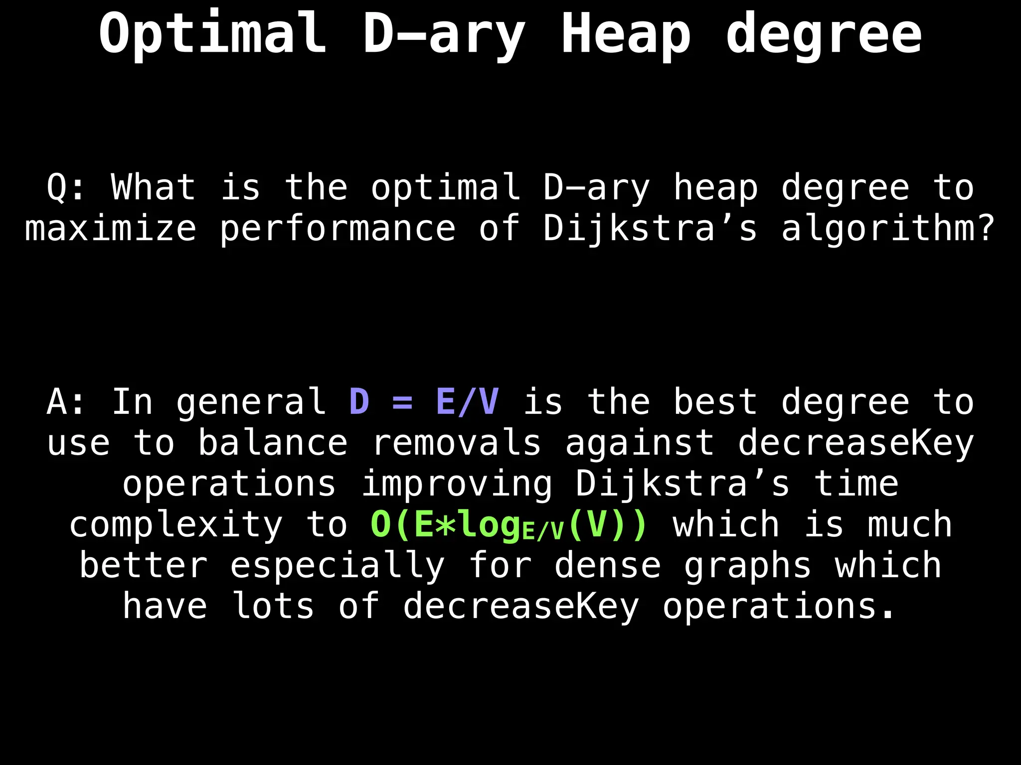 Optimal D-ary Heap degree
Q: What is the optimal D-ary heap degree to
maximize performance of Dijkstra’s algorithm?
A: In general D = E/V is the best degree to
use to balance removals against decreaseKey
operations improving Dijkstra’s time
complexity to O(E*logE/V(V)) which is much
better especially for dense graphs which
have lots of decreaseKey operations.
 