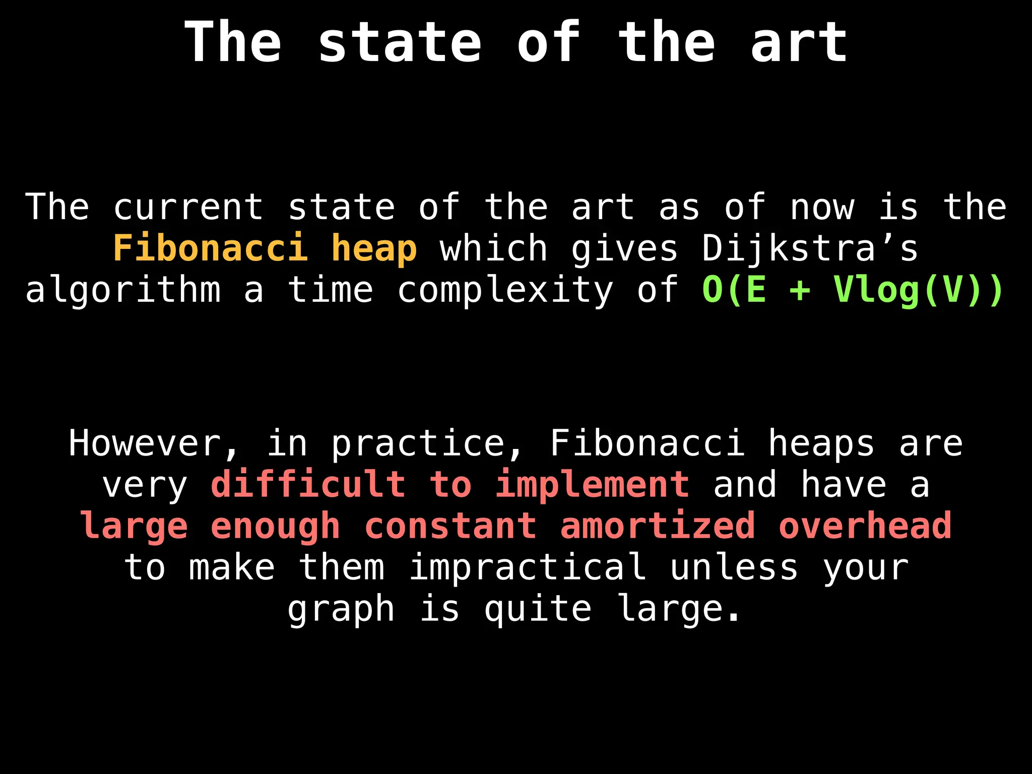 The state of the art
The current state of the art as of now is the
Fibonacci heap which gives Dijkstra’s
algorithm a time complexity of O(E + Vlog(V))
However, in practice, Fibonacci heaps are
very difficult to implement and have a
large enough constant amortized overhead
to make them impractical unless your
graph is quite large.
 