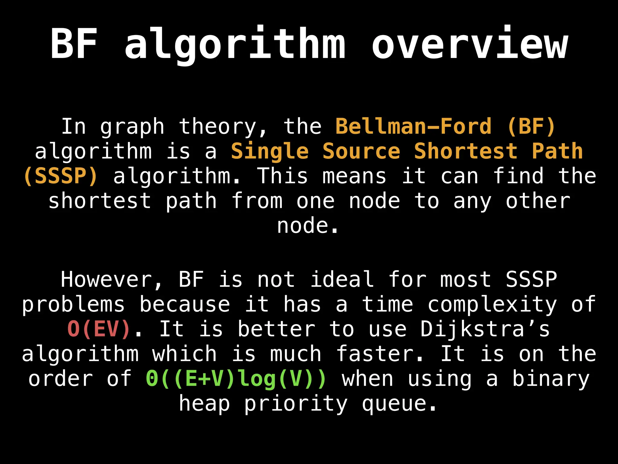 BF algorithm overview
In graph theory, the Bellman-Ford (BF)
algorithm is a Single Source Shortest Path
(SSSP) algorithm. This means it can find the
shortest path from one node to any other
node.
However, BF is not ideal for most SSSP
problems because it has a time complexity of
O(EV). It is better to use Dijkstra’s
algorithm which is much faster. It is on the
order of Θ((E+V)log(V)) when using a binary
heap priority queue.
 