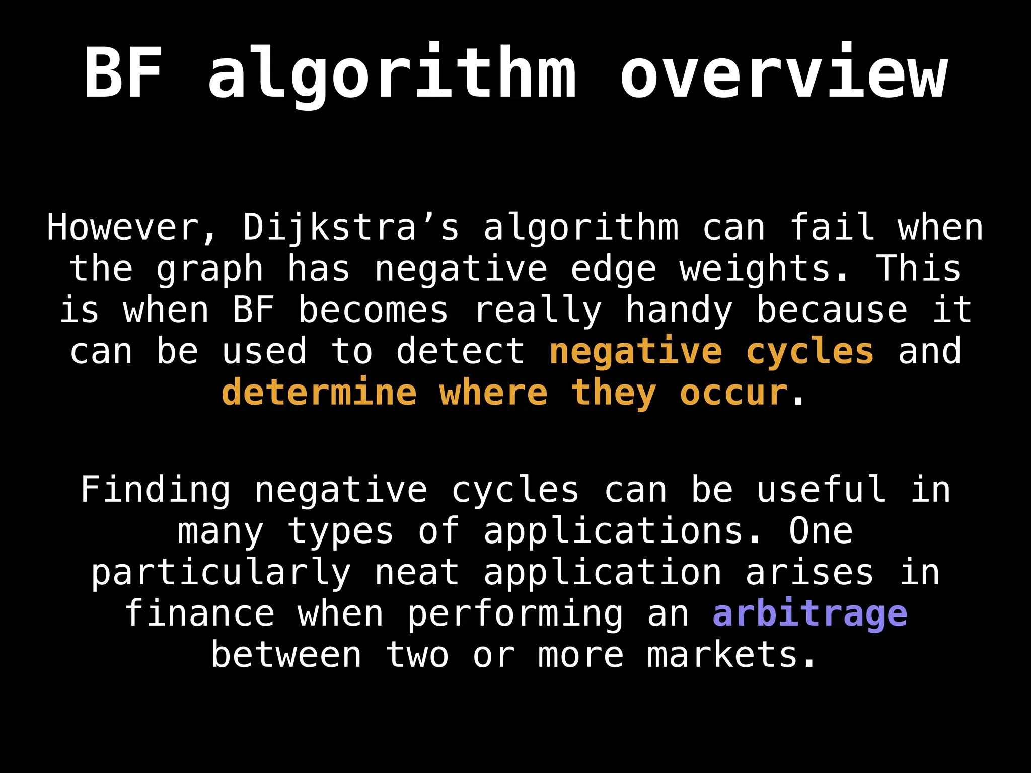 BF algorithm overview
However, Dijkstra’s algorithm can fail when
the graph has negative edge weights. This
is when BF becomes really handy because it
can be used to detect negative cycles and
determine where they occur.
Finding negative cycles can be useful in
many types of applications. One
particularly neat application arises in
finance when performing an arbitrage
between two or more markets.
 