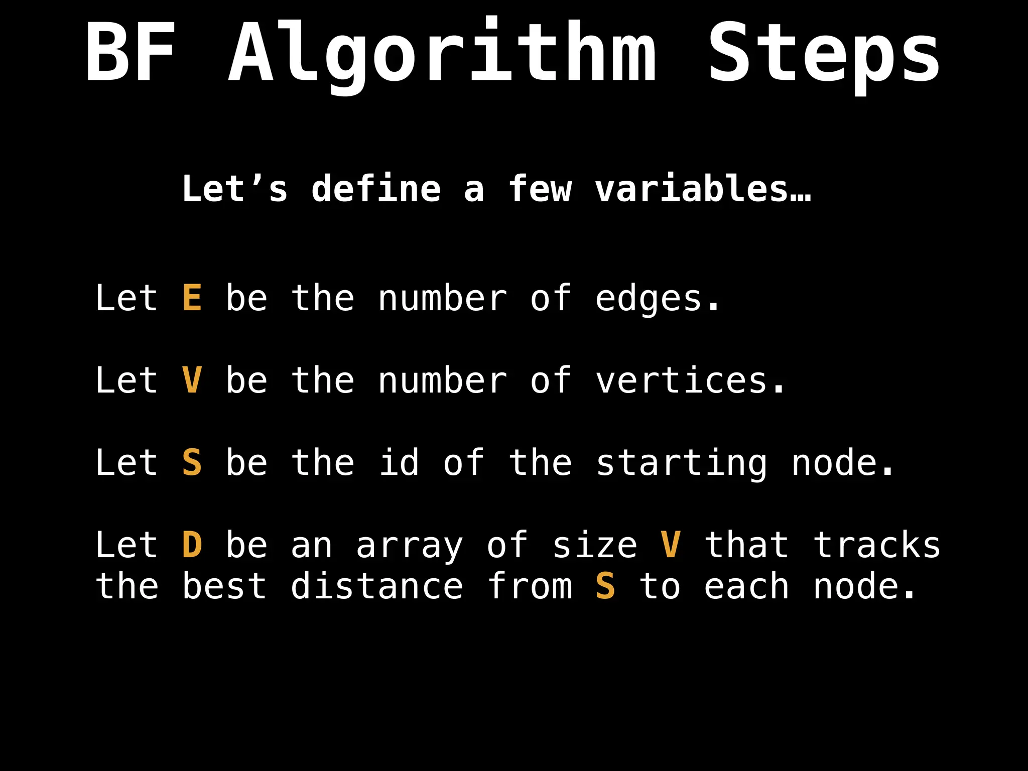 BF Algorithm Steps
Let E be the number of edges.
Let V be the number of vertices.
Let S be the id of the starting node.
Let D be an array of size V that tracks
the best distance from S to each node.
Let’s define a few variables…
 