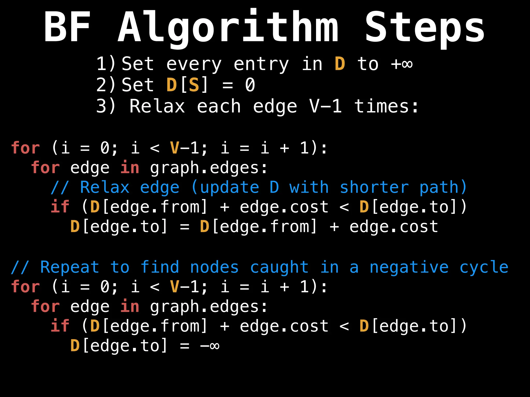 BF Algorithm Steps
1) Set every entry in D to +∞
2) Set D[S] = 0
3) Relax each edge V-1 times:
for (i = 0; i < V-1; i = i + 1):
for edge in graph.edges:
// Relax edge (update D with shorter path)
if (D[edge.from] + edge.cost < D[edge.to])
D[edge.to] = D[edge.from] + edge.cost
// Repeat to find nodes caught in a negative cycle
for (i = 0; i < V-1; i = i + 1):
for edge in graph.edges:
if (D[edge.from] + edge.cost < D[edge.to])
D[edge.to] = -∞
 