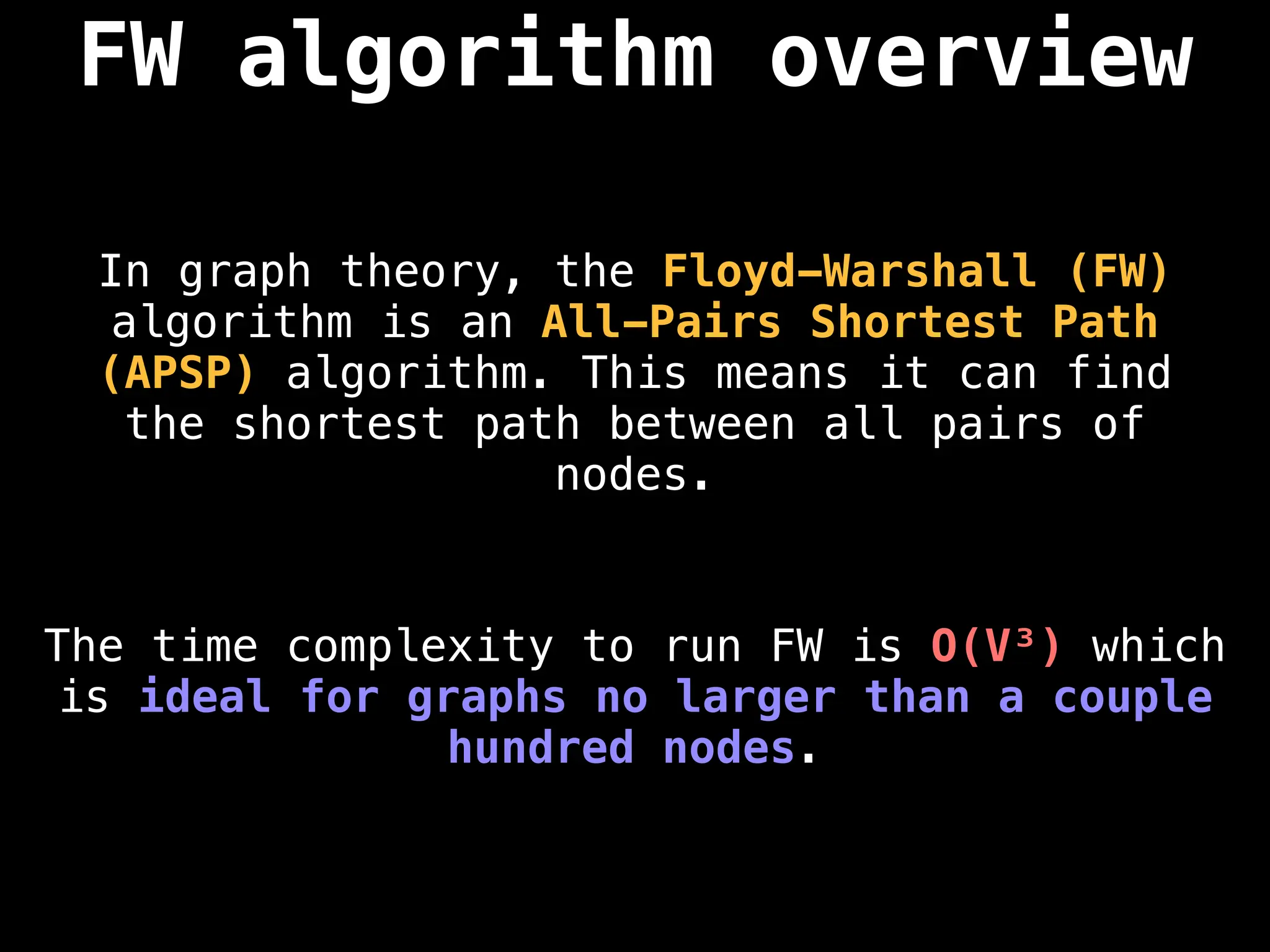FW algorithm overview
In graph theory, the Floyd-Warshall (FW)
algorithm is an All-Pairs Shortest Path
(APSP) algorithm. This means it can find
the shortest path between all pairs of
nodes.
The time complexity to run FW is O(V³) which
is ideal for graphs no larger than a couple
hundred nodes.
 