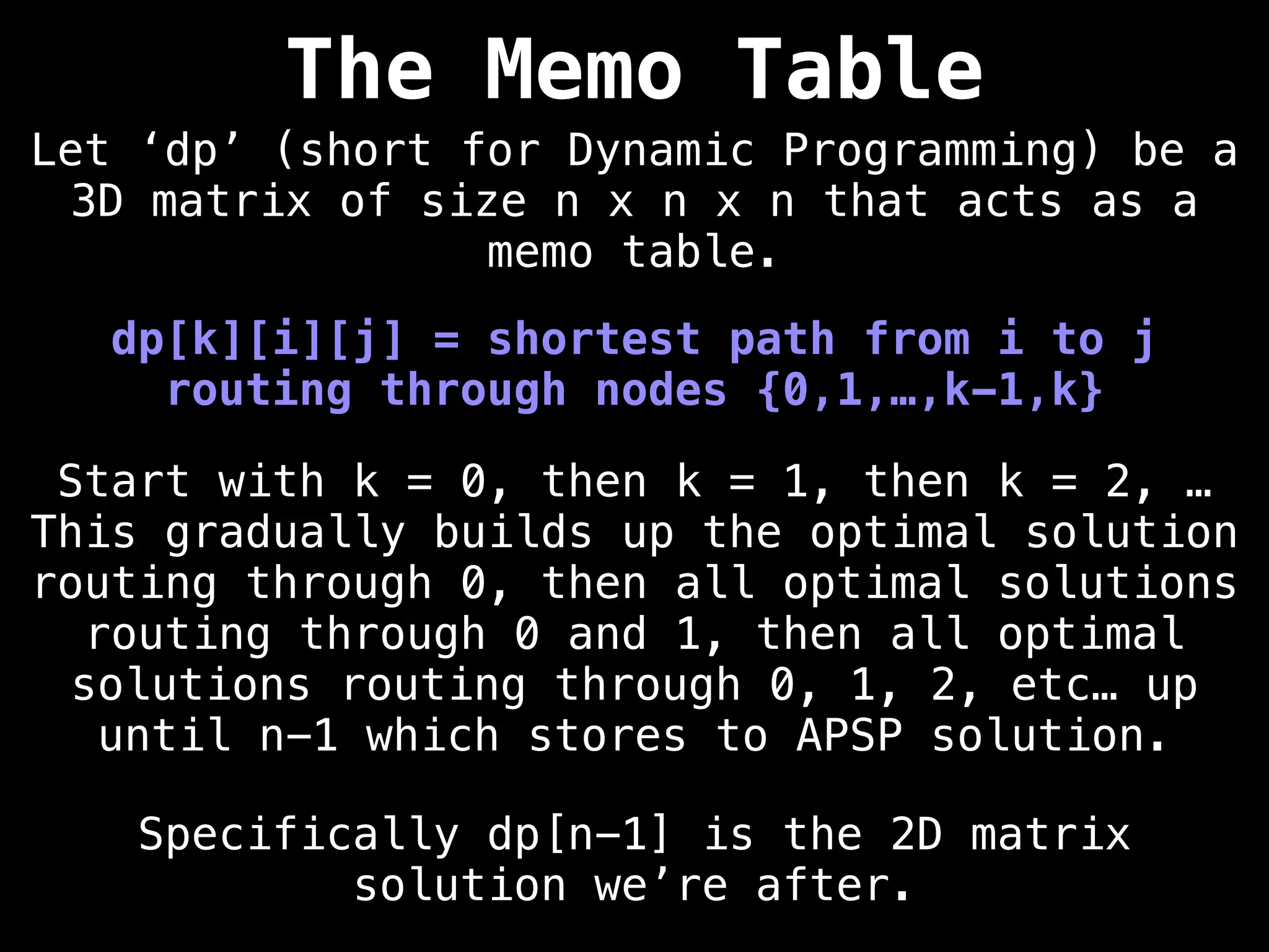dp[k][i][j] = shortest path from i to j
routing through nodes {0,1,…,k-1,k}
Start with k = 0, then k = 1, then k = 2, …
This gradually builds up the optimal solution
routing through 0, then all optimal solutions
routing through 0 and 1, then all optimal
solutions routing through 0, 1, 2, etc… up
until n-1 which stores to APSP solution.
Let ‘dp’ (short for Dynamic Programming) be a
3D matrix of size n x n x n that acts as a
memo table.
The Memo Table
Specifically dp[n-1] is the 2D matrix
solution we’re after.
 