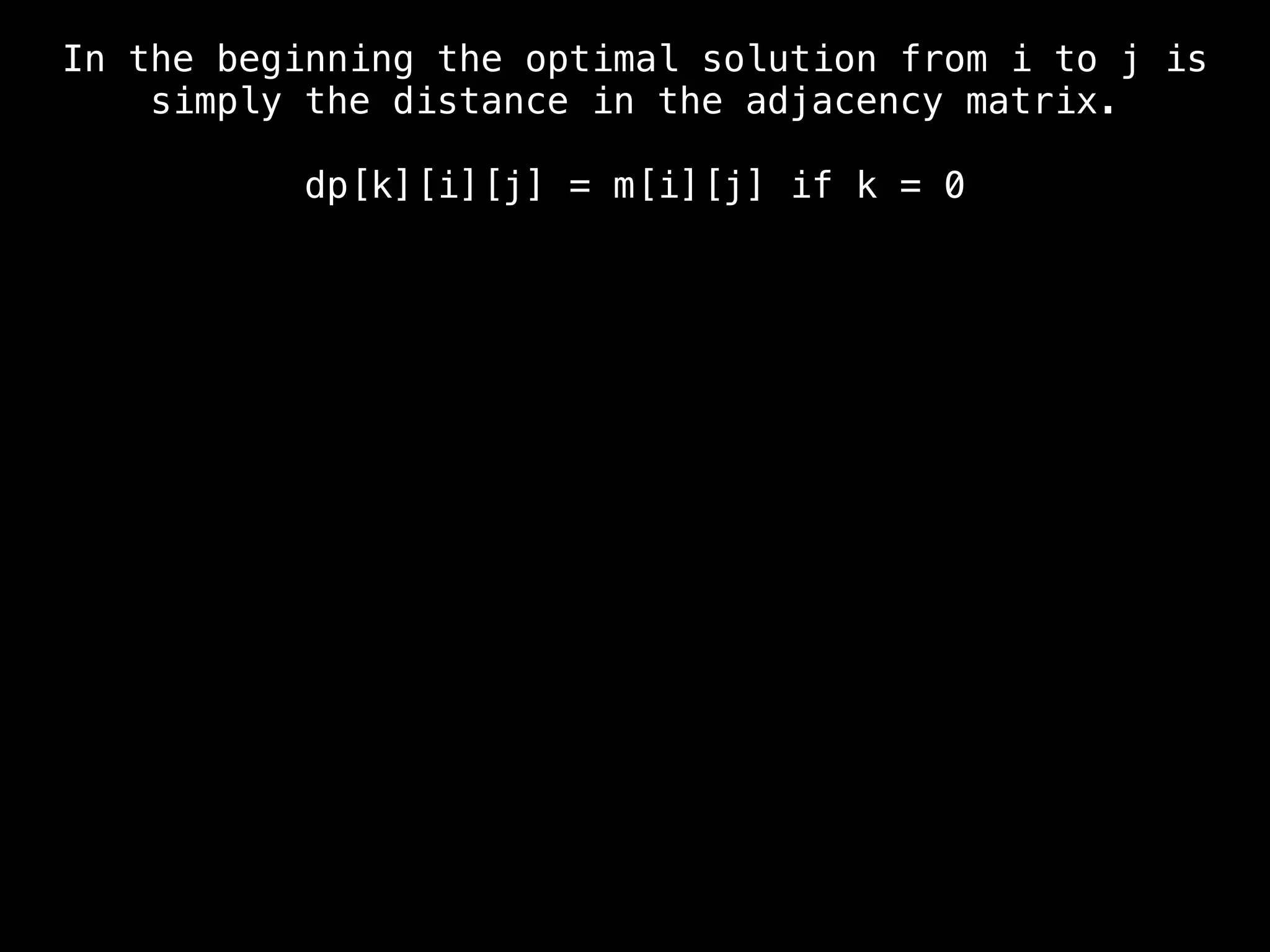 In the beginning the optimal solution from i to j is
simply the distance in the adjacency matrix.
dp[k][i][j] = m[i][j] if k = 0
 
