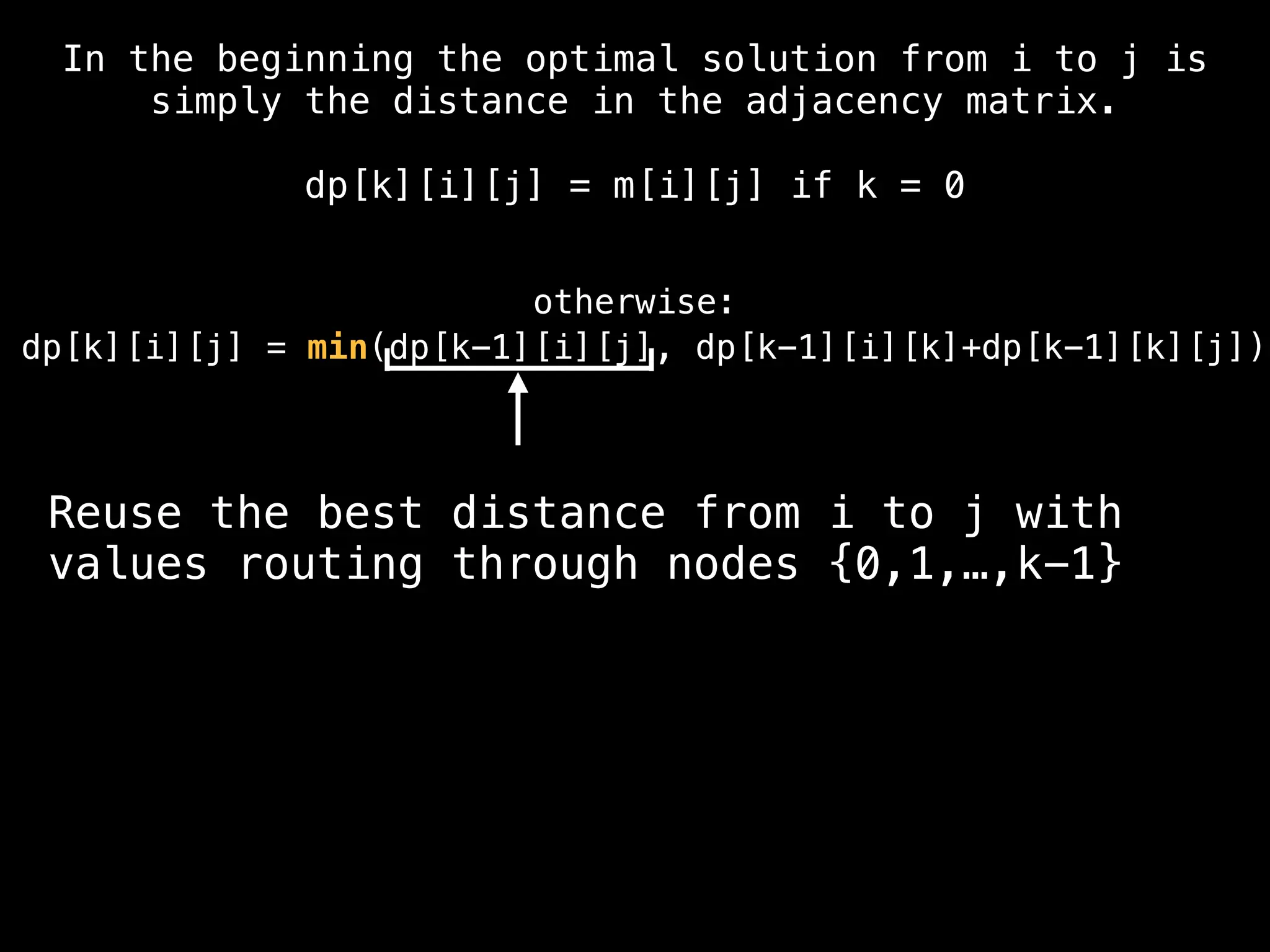 Reuse the best distance from i to j with
values routing through nodes {0,1,…,k-1}
In the beginning the optimal solution from i to j is
simply the distance in the adjacency matrix.
dp[k][i][j] = m[i][j] if k = 0
otherwise:
dp[k][i][j] = min(dp[k-1][i][j], dp[k-1][i][k]+dp[k-1][k][j])
 