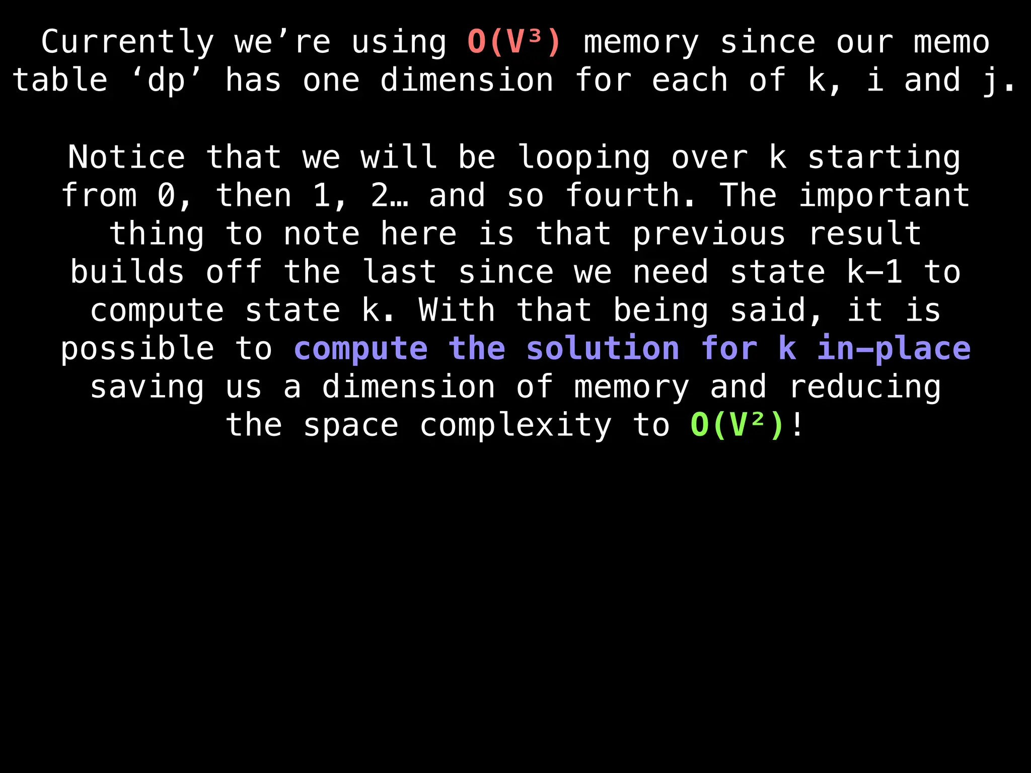 Currently we’re using O(V³) memory since our memo
table ‘dp’ has one dimension for each of k, i and j.
Notice that we will be looping over k starting
from 0, then 1, 2… and so fourth. The important
thing to note here is that previous result
builds off the last since we need state k-1 to
compute state k. With that being said, it is
possible to compute the solution for k in-place
saving us a dimension of memory and reducing
the space complexity to O(V²)!
 