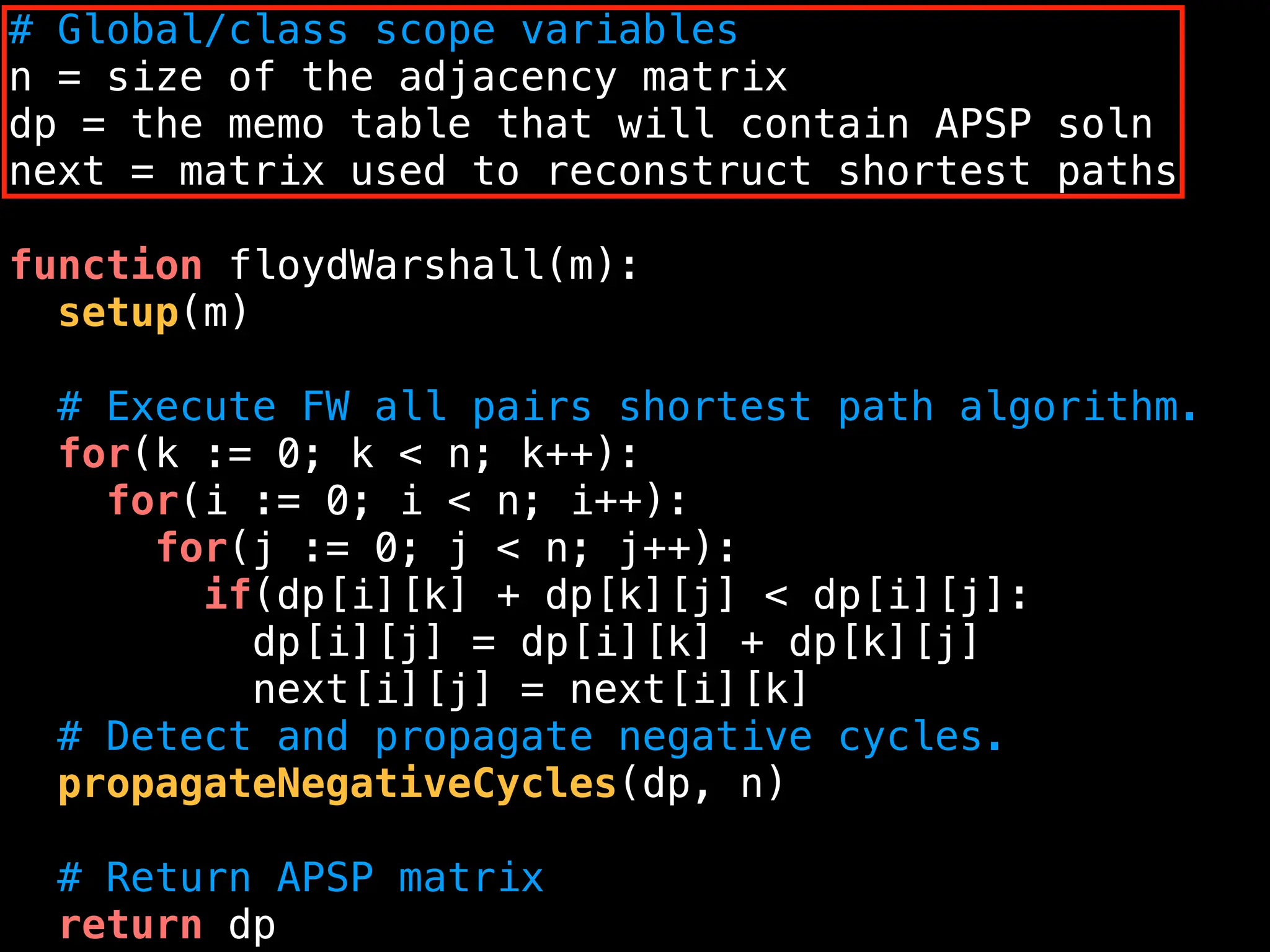 # Global/class scope variables
n = size of the adjacency matrix
dp = the memo table that will contain APSP soln
next = matrix used to reconstruct shortest paths
function floydWarshall(m):
setup(m)
# Execute FW all pairs shortest path algorithm.
for(k := 0; k < n; k++):
for(i := 0; i < n; i++):
for(j := 0; j < n; j++):
if(dp[i][k] + dp[k][j] < dp[i][j]:
dp[i][j] = dp[i][k] + dp[k][j]
next[i][j] = next[i][k]
# Detect and propagate negative cycles.
propagateNegativeCycles(dp, n)
# Return APSP matrix
return dp
 