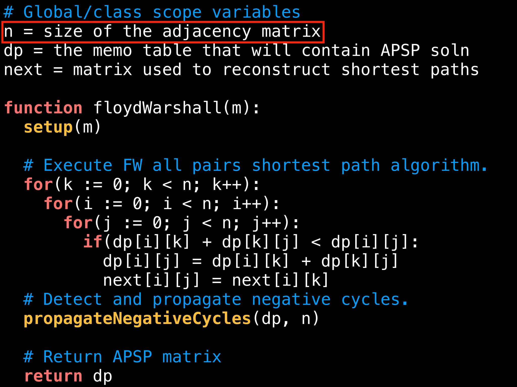 # Global/class scope variables
n = size of the adjacency matrix
dp = the memo table that will contain APSP soln
next = matrix used to reconstruct shortest paths
function floydWarshall(m):
setup(m)
# Execute FW all pairs shortest path algorithm.
for(k := 0; k < n; k++):
for(i := 0; i < n; i++):
for(j := 0; j < n; j++):
if(dp[i][k] + dp[k][j] < dp[i][j]:
dp[i][j] = dp[i][k] + dp[k][j]
next[i][j] = next[i][k]
# Detect and propagate negative cycles.
propagateNegativeCycles(dp, n)
# Return APSP matrix
return dp
 