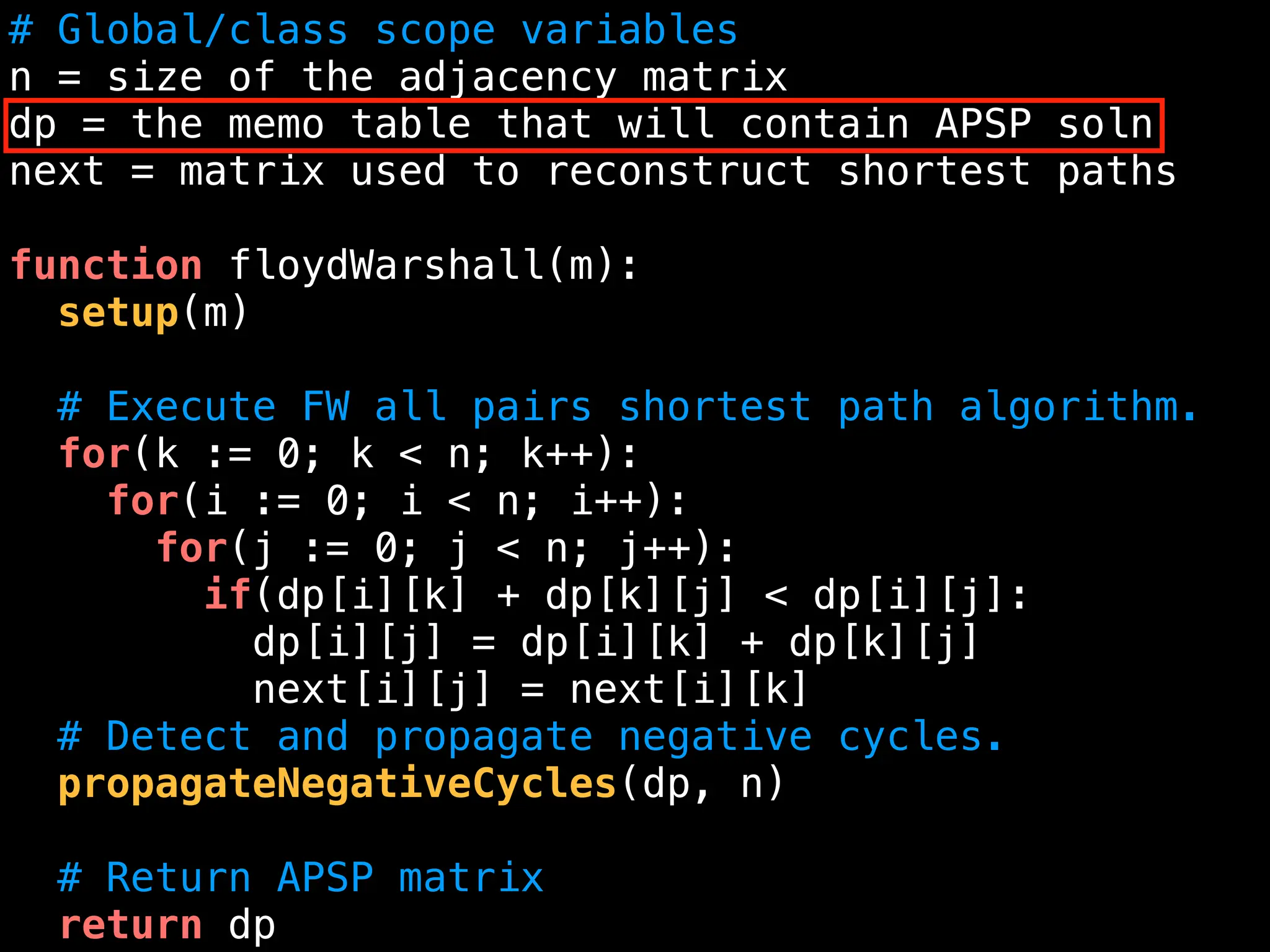# Global/class scope variables
n = size of the adjacency matrix
dp = the memo table that will contain APSP soln
next = matrix used to reconstruct shortest paths
function floydWarshall(m):
setup(m)
# Execute FW all pairs shortest path algorithm.
for(k := 0; k < n; k++):
for(i := 0; i < n; i++):
for(j := 0; j < n; j++):
if(dp[i][k] + dp[k][j] < dp[i][j]:
dp[i][j] = dp[i][k] + dp[k][j]
next[i][j] = next[i][k]
# Detect and propagate negative cycles.
propagateNegativeCycles(dp, n)
# Return APSP matrix
return dp
 