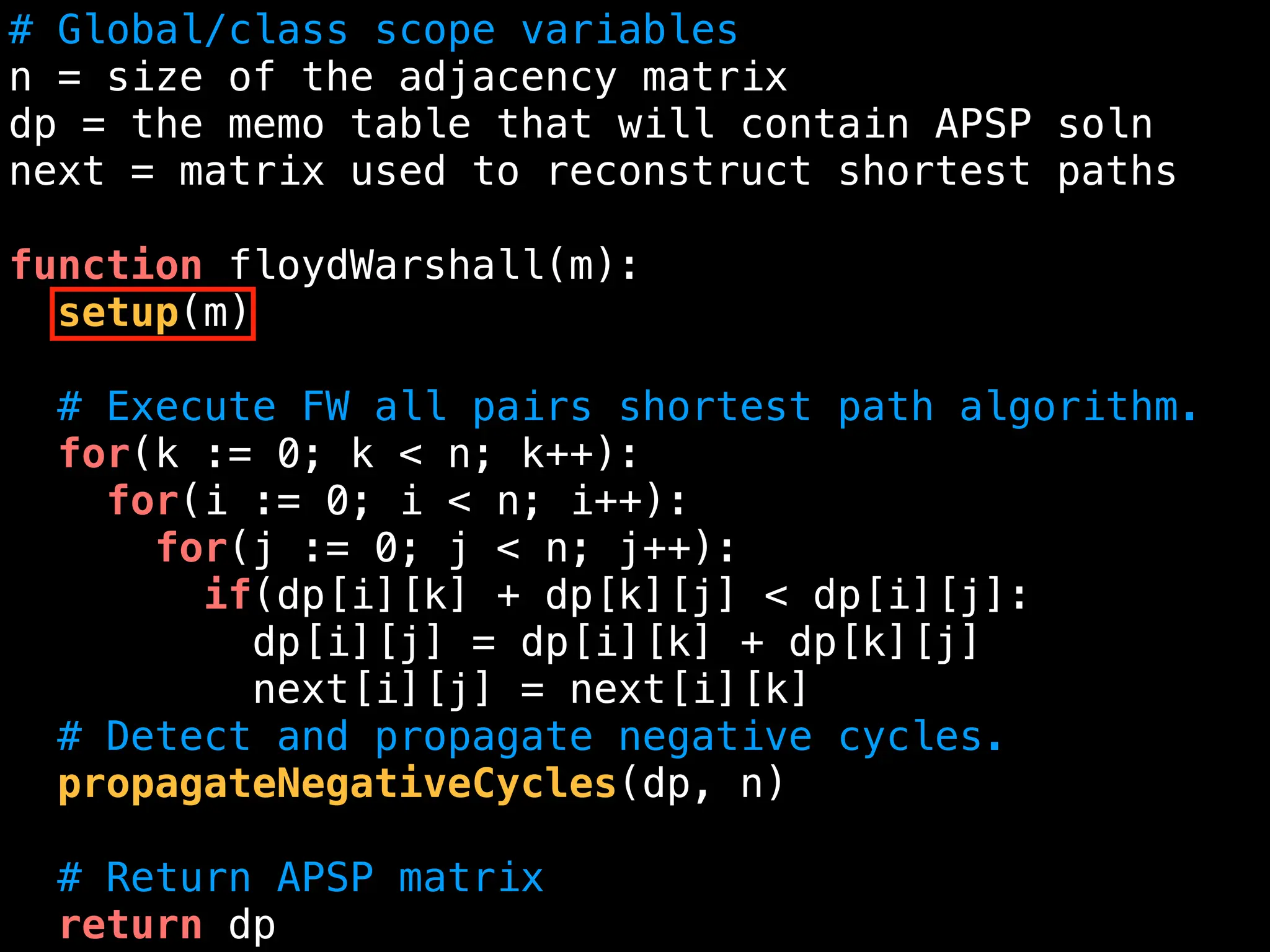 # Global/class scope variables
n = size of the adjacency matrix
dp = the memo table that will contain APSP soln
next = matrix used to reconstruct shortest paths
function floydWarshall(m):
setup(m)
# Execute FW all pairs shortest path algorithm.
for(k := 0; k < n; k++):
for(i := 0; i < n; i++):
for(j := 0; j < n; j++):
if(dp[i][k] + dp[k][j] < dp[i][j]:
dp[i][j] = dp[i][k] + dp[k][j]
next[i][j] = next[i][k]
# Detect and propagate negative cycles.
propagateNegativeCycles(dp, n)
# Return APSP matrix
return dp
 