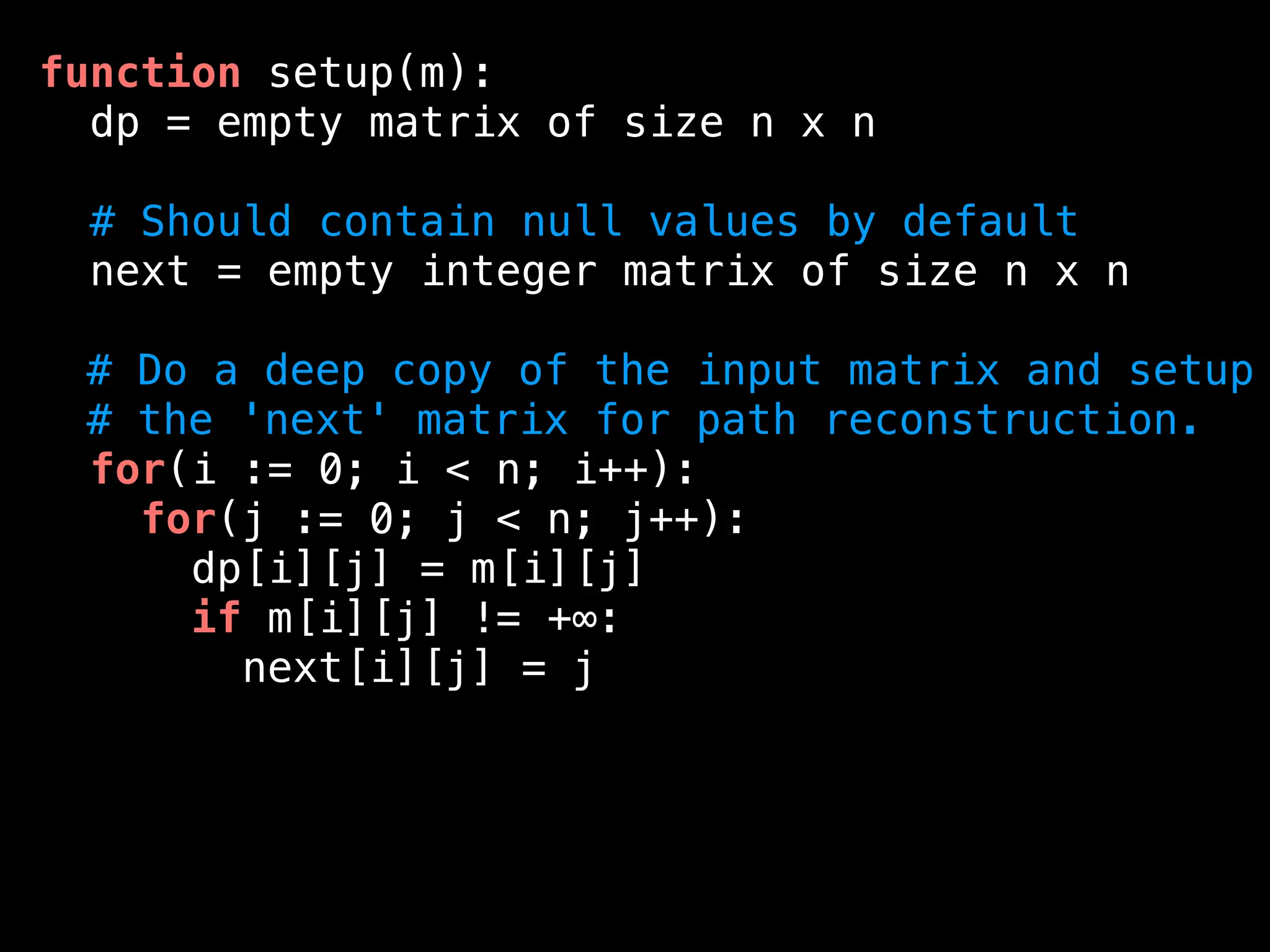 function setup(m):
dp = empty matrix of size n x n
# Should contain null values by default
next = empty integer matrix of size n x n
# Do a deep copy of the input matrix and setup
# the 'next' matrix for path reconstruction.
for(i := 0; i < n; i++):
for(j := 0; j < n; j++):
dp[i][j] = m[i][j]
if m[i][j] != +∞:
next[i][j] = j
 