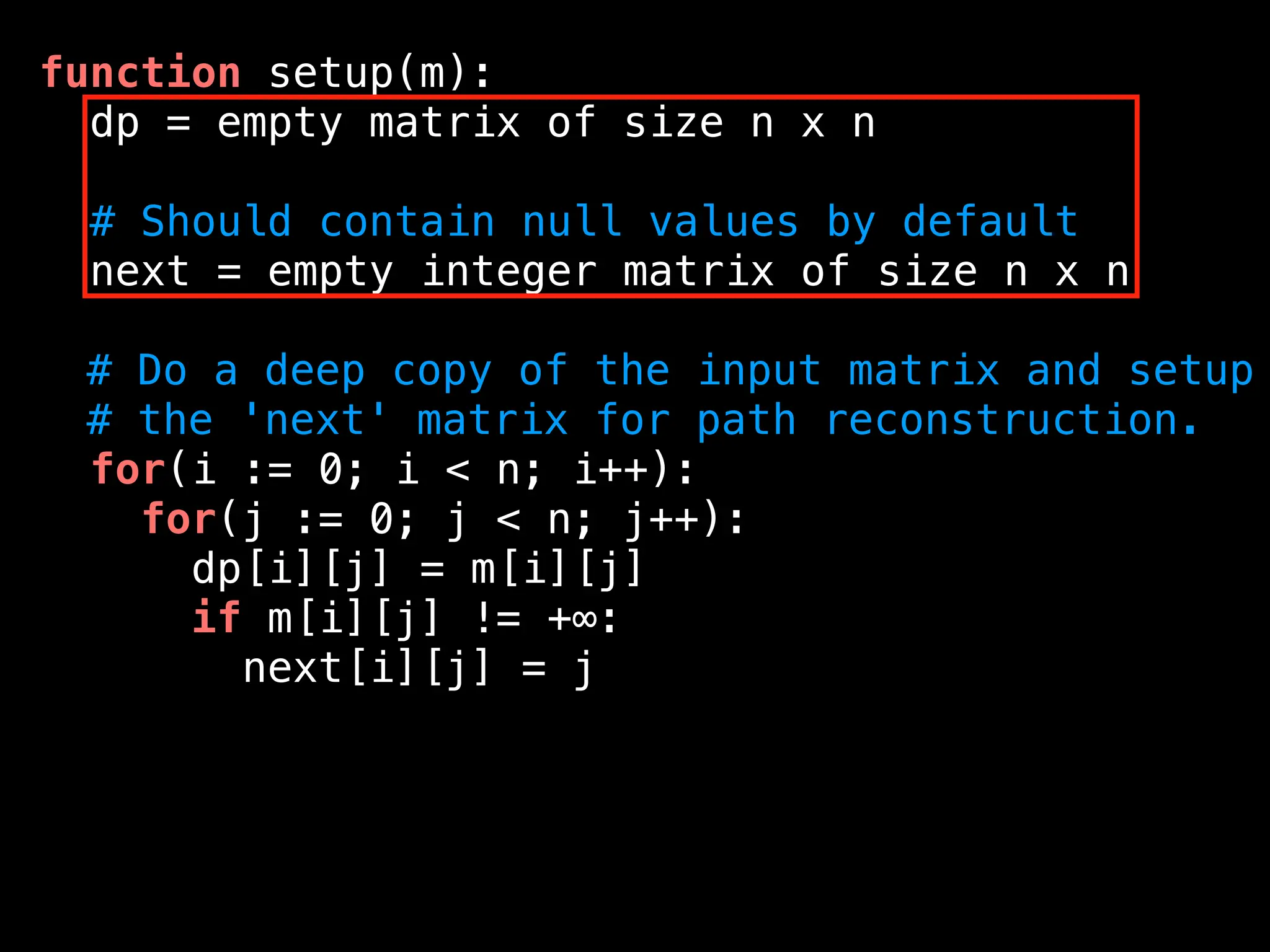 function setup(m):
dp = empty matrix of size n x n
# Should contain null values by default
next = empty integer matrix of size n x n
# Do a deep copy of the input matrix and setup
# the 'next' matrix for path reconstruction.
for(i := 0; i < n; i++):
for(j := 0; j < n; j++):
dp[i][j] = m[i][j]
if m[i][j] != +∞:
next[i][j] = j
 