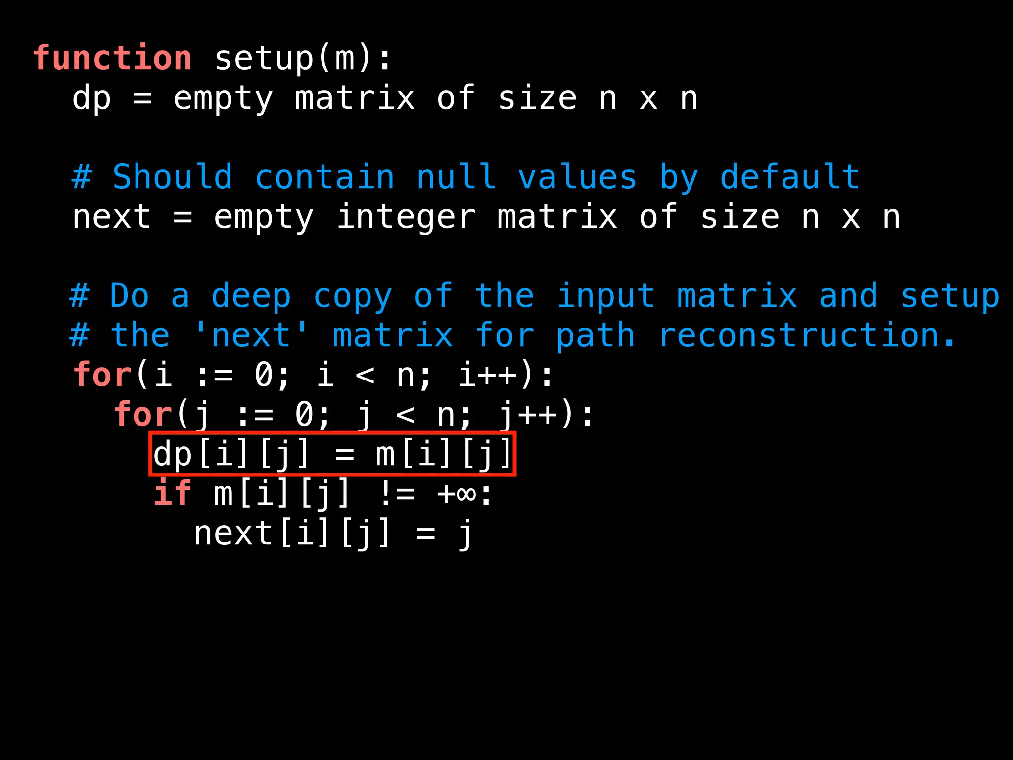 function setup(m):
dp = empty matrix of size n x n
# Should contain null values by default
next = empty integer matrix of size n x n
# Do a deep copy of the input matrix and setup
# the 'next' matrix for path reconstruction.
for(i := 0; i < n; i++):
for(j := 0; j < n; j++):
dp[i][j] = m[i][j]
if m[i][j] != +∞:
next[i][j] = j
 
