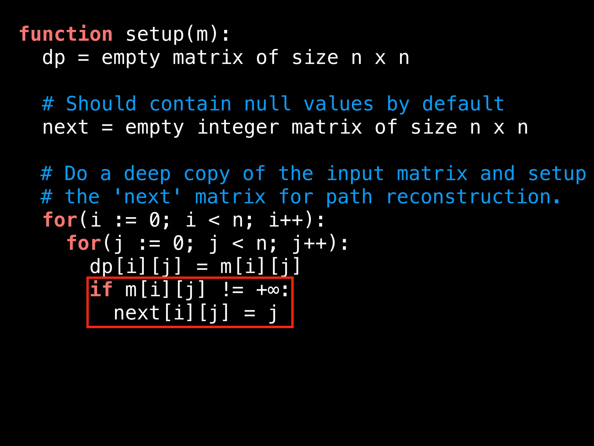function setup(m):
dp = empty matrix of size n x n
# Should contain null values by default
next = empty integer matrix of size n x n
# Do a deep copy of the input matrix and setup
# the 'next' matrix for path reconstruction.
for(i := 0; i < n; i++):
for(j := 0; j < n; j++):
dp[i][j] = m[i][j]
if m[i][j] != +∞:
next[i][j] = j
 