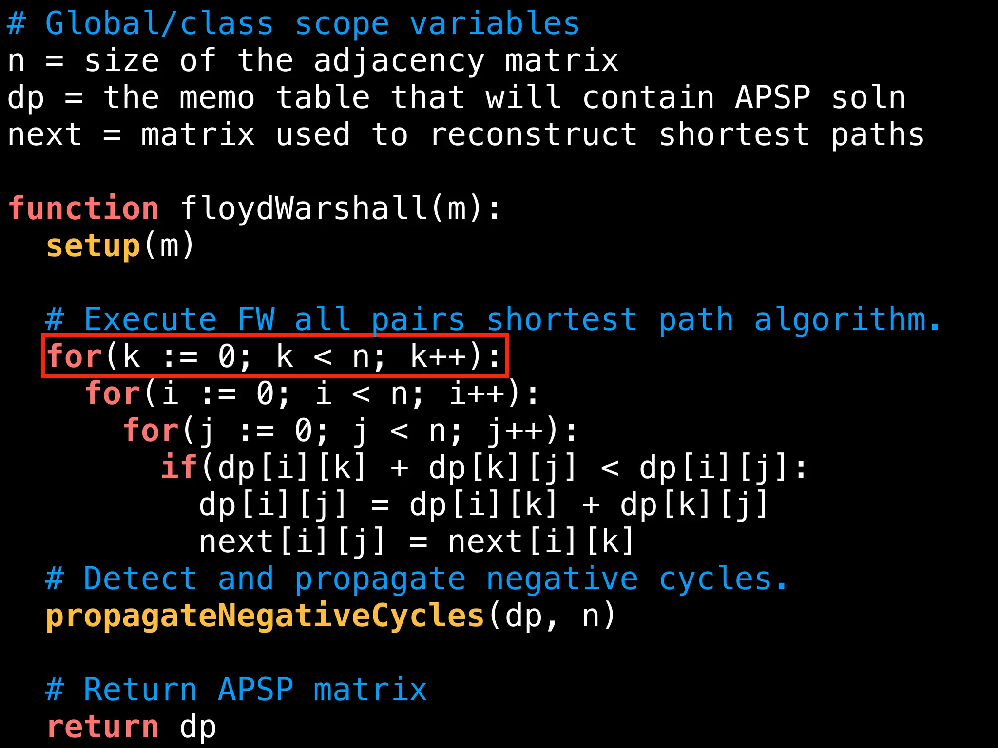 # Global/class scope variables
n = size of the adjacency matrix
dp = the memo table that will contain APSP soln
next = matrix used to reconstruct shortest paths
function floydWarshall(m):
setup(m)
# Execute FW all pairs shortest path algorithm.
for(k := 0; k < n; k++):
for(i := 0; i < n; i++):
for(j := 0; j < n; j++):
if(dp[i][k] + dp[k][j] < dp[i][j]:
dp[i][j] = dp[i][k] + dp[k][j]
next[i][j] = next[i][k]
# Detect and propagate negative cycles.
propagateNegativeCycles(dp, n)
# Return APSP matrix
return dp
 