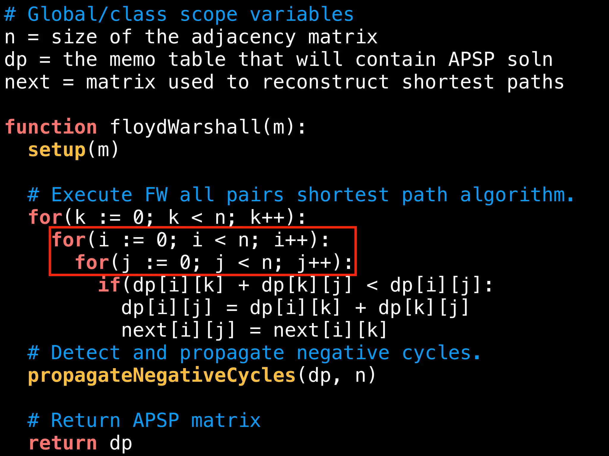 # Global/class scope variables
n = size of the adjacency matrix
dp = the memo table that will contain APSP soln
next = matrix used to reconstruct shortest paths
function floydWarshall(m):
setup(m)
# Execute FW all pairs shortest path algorithm.
for(k := 0; k < n; k++):
for(i := 0; i < n; i++):
for(j := 0; j < n; j++):
if(dp[i][k] + dp[k][j] < dp[i][j]:
dp[i][j] = dp[i][k] + dp[k][j]
next[i][j] = next[i][k]
# Detect and propagate negative cycles.
propagateNegativeCycles(dp, n)
# Return APSP matrix
return dp
 