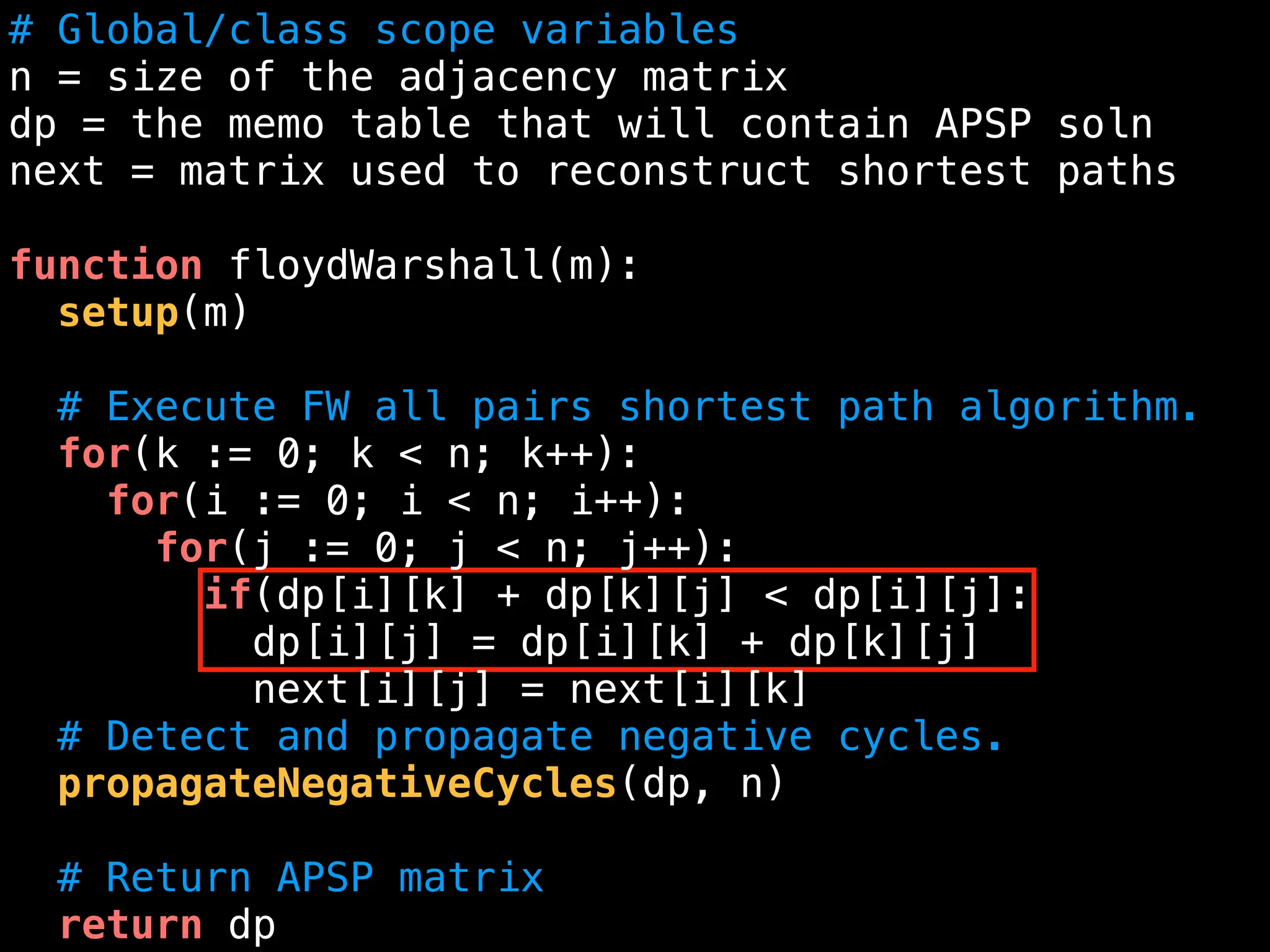 # Global/class scope variables
n = size of the adjacency matrix
dp = the memo table that will contain APSP soln
next = matrix used to reconstruct shortest paths
function floydWarshall(m):
setup(m)
# Execute FW all pairs shortest path algorithm.
for(k := 0; k < n; k++):
for(i := 0; i < n; i++):
for(j := 0; j < n; j++):
if(dp[i][k] + dp[k][j] < dp[i][j]:
dp[i][j] = dp[i][k] + dp[k][j]
next[i][j] = next[i][k]
# Detect and propagate negative cycles.
propagateNegativeCycles(dp, n)
# Return APSP matrix
return dp
 