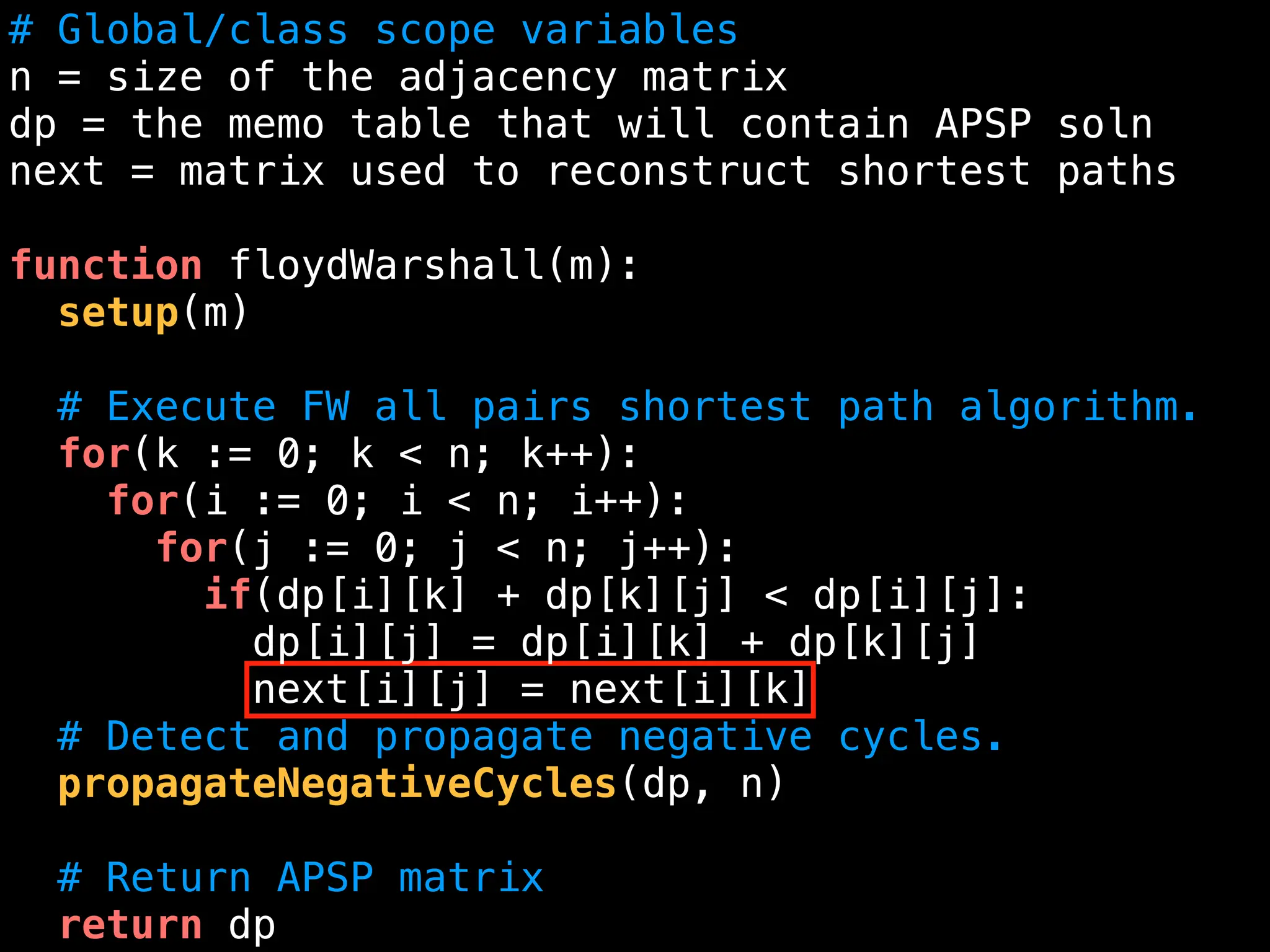 # Global/class scope variables
n = size of the adjacency matrix
dp = the memo table that will contain APSP soln
next = matrix used to reconstruct shortest paths
function floydWarshall(m):
setup(m)
# Execute FW all pairs shortest path algorithm.
for(k := 0; k < n; k++):
for(i := 0; i < n; i++):
for(j := 0; j < n; j++):
if(dp[i][k] + dp[k][j] < dp[i][j]:
dp[i][j] = dp[i][k] + dp[k][j]
next[i][j] = next[i][k]
# Detect and propagate negative cycles.
propagateNegativeCycles(dp, n)
# Return APSP matrix
return dp
 
