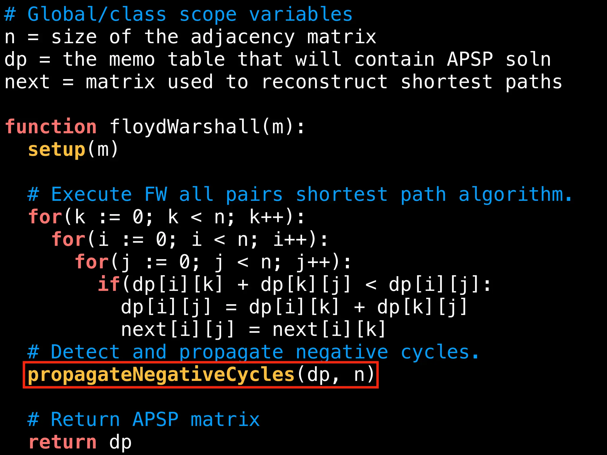 # Global/class scope variables
n = size of the adjacency matrix
dp = the memo table that will contain APSP soln
next = matrix used to reconstruct shortest paths
function floydWarshall(m):
setup(m)
# Execute FW all pairs shortest path algorithm.
for(k := 0; k < n; k++):
for(i := 0; i < n; i++):
for(j := 0; j < n; j++):
if(dp[i][k] + dp[k][j] < dp[i][j]:
dp[i][j] = dp[i][k] + dp[k][j]
next[i][j] = next[i][k]
# Detect and propagate negative cycles.
propagateNegativeCycles(dp, n)
# Return APSP matrix
return dp
 