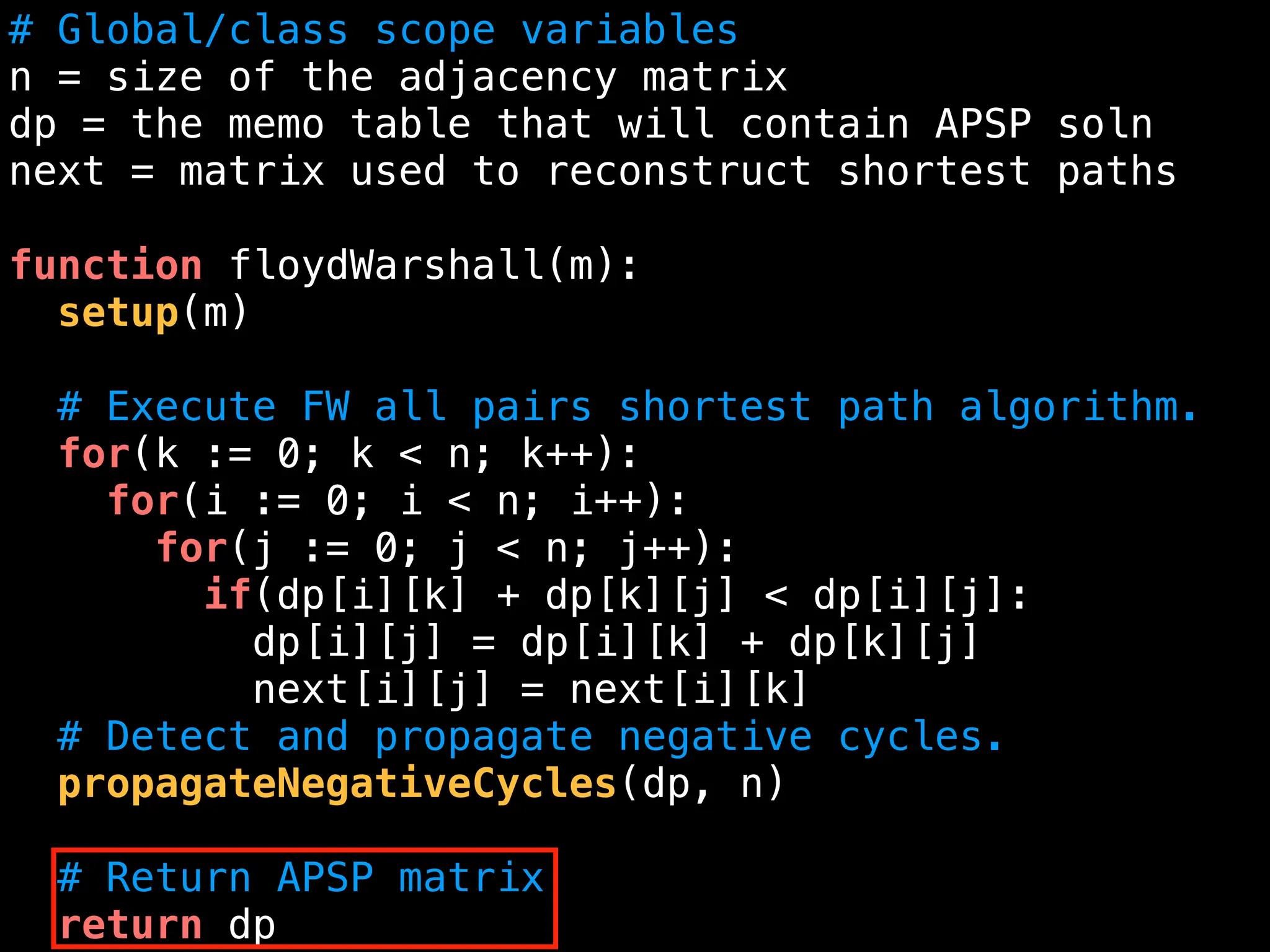 # Global/class scope variables
n = size of the adjacency matrix
dp = the memo table that will contain APSP soln
next = matrix used to reconstruct shortest paths
function floydWarshall(m):
setup(m)
# Execute FW all pairs shortest path algorithm.
for(k := 0; k < n; k++):
for(i := 0; i < n; i++):
for(j := 0; j < n; j++):
if(dp[i][k] + dp[k][j] < dp[i][j]:
dp[i][j] = dp[i][k] + dp[k][j]
next[i][j] = next[i][k]
# Detect and propagate negative cycles.
propagateNegativeCycles(dp, n)
# Return APSP matrix
return dp
 