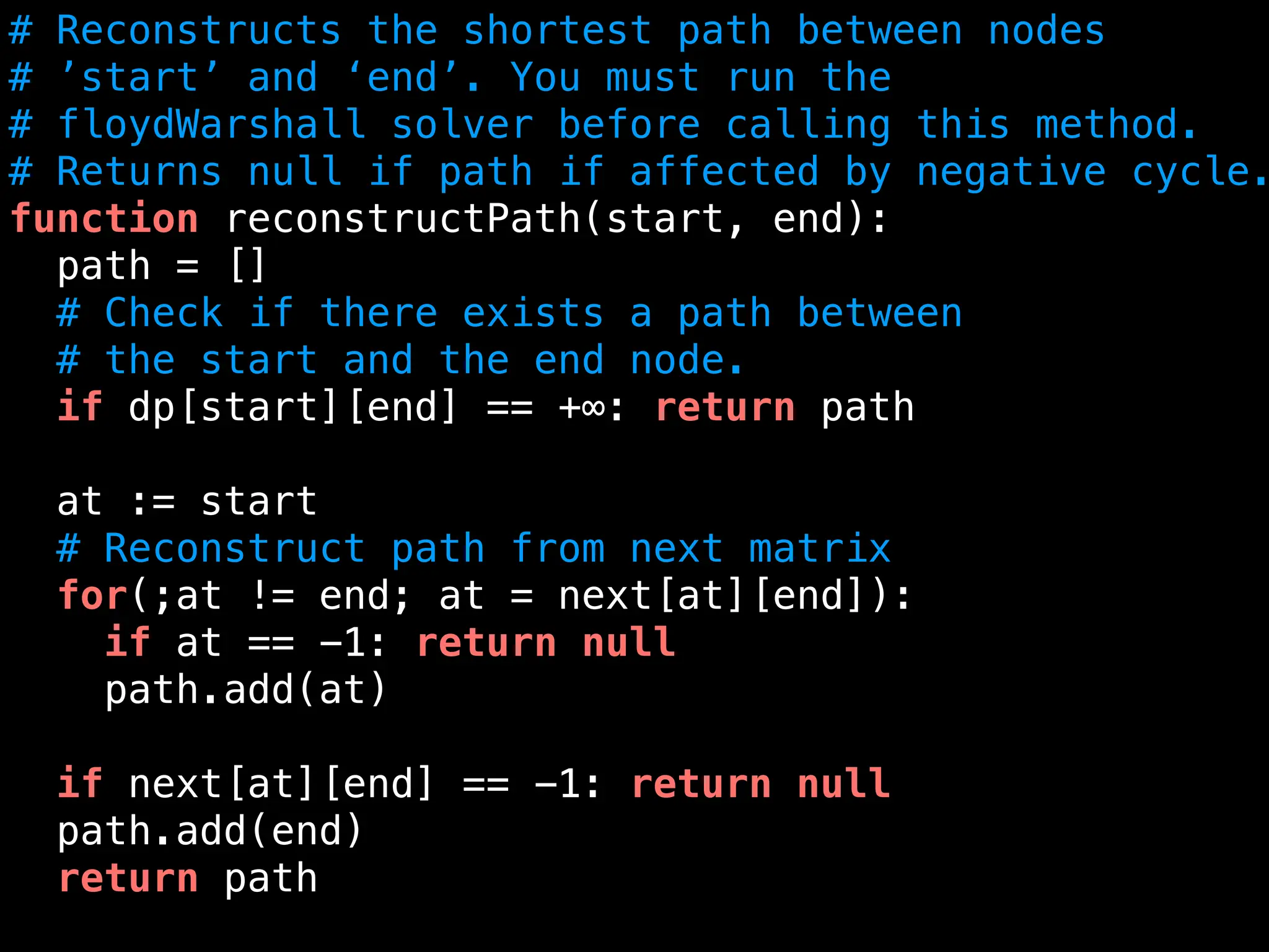 # Reconstructs the shortest path between nodes
# ’start’ and ‘end’. You must run the
# floydWarshall solver before calling this method.
# Returns null if path if affected by negative cycle.
function reconstructPath(start, end):
path = []
# Check if there exists a path between
# the start and the end node.
if dp[start][end] == +∞: return path
at := start
# Reconstruct path from next matrix
for(;at != end; at = next[at][end]):
if at == -1: return null
path.add(at)
if next[at][end] == -1: return null
path.add(end)
return path
 