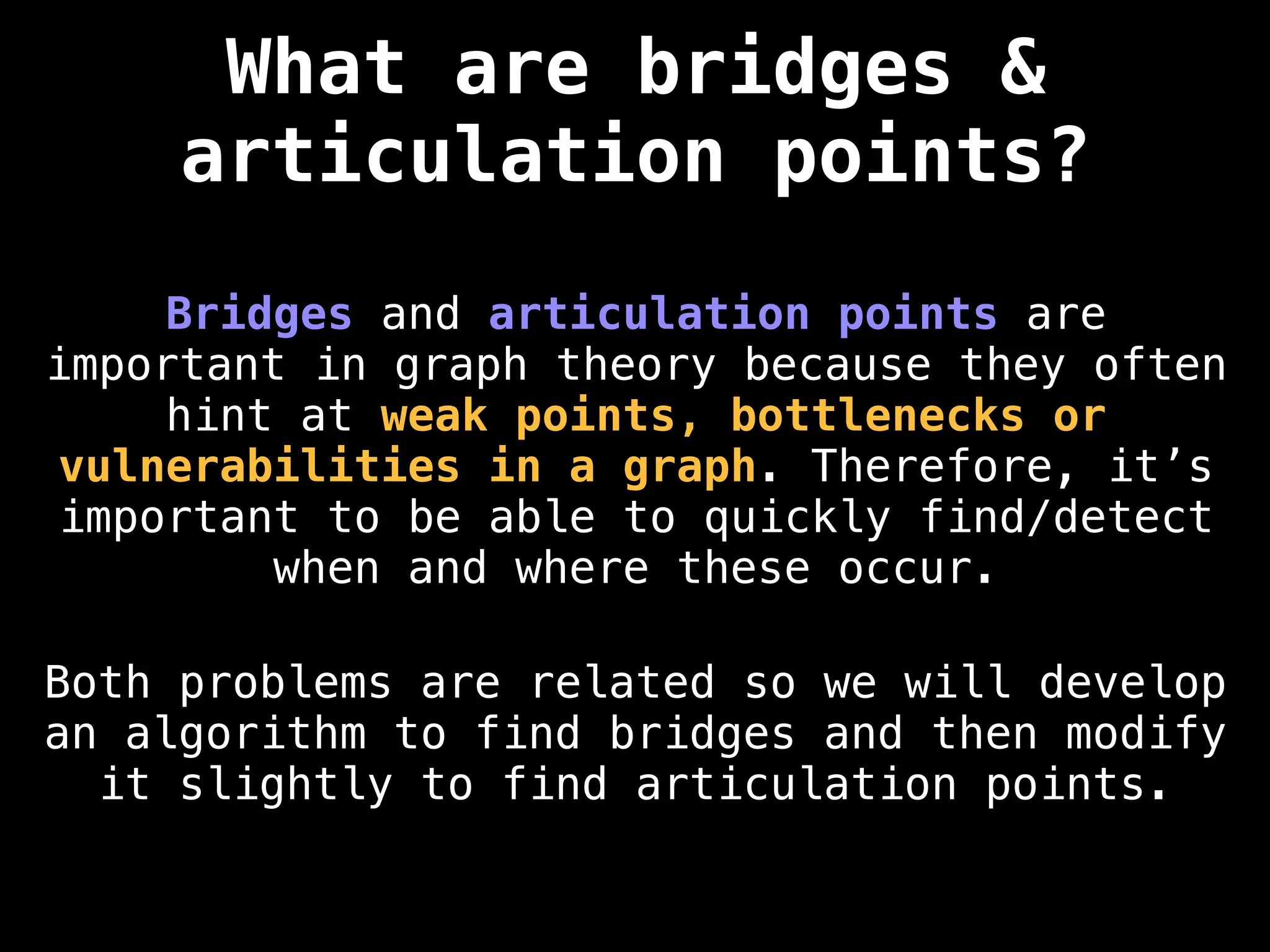 Bridges and articulation points are
important in graph theory because they often
hint at weak points, bottlenecks or
vulnerabilities in a graph. Therefore, it’s
important to be able to quickly find/detect
when and where these occur.
Both problems are related so we will develop
an algorithm to find bridges and then modify
it slightly to find articulation points.
What are bridges &
articulation points?
 