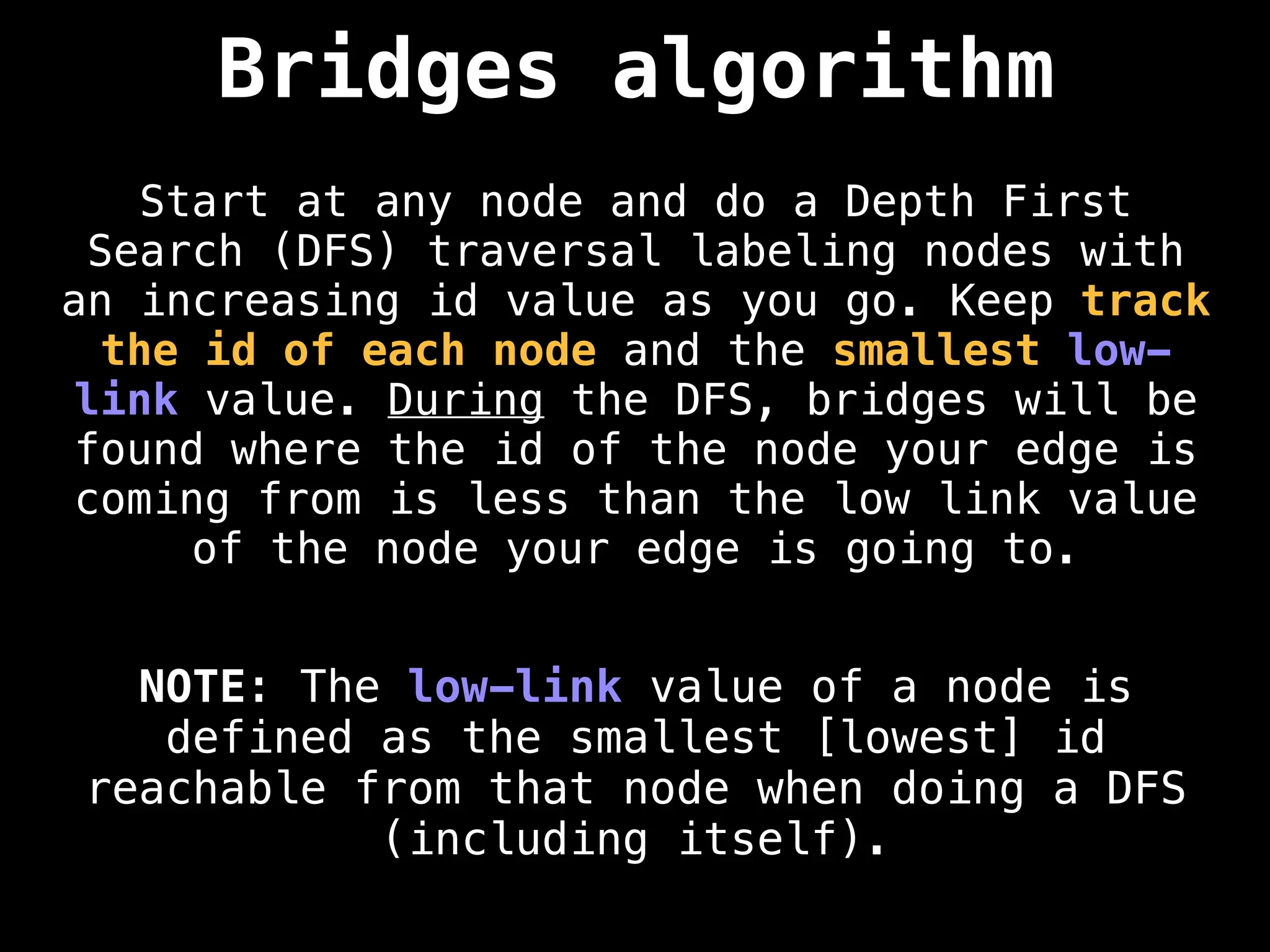 Bridges algorithm
Start at any node and do a Depth First
Search (DFS) traversal labeling nodes with
an increasing id value as you go. Keep track
the id of each node and the smallest low-
link value. During the DFS, bridges will be
found where the id of the node your edge is
coming from is less than the low link value
of the node your edge is going to.
NOTE: The low-link value of a node is
defined as the smallest [lowest] id
reachable from that node when doing a DFS
(including itself).
 