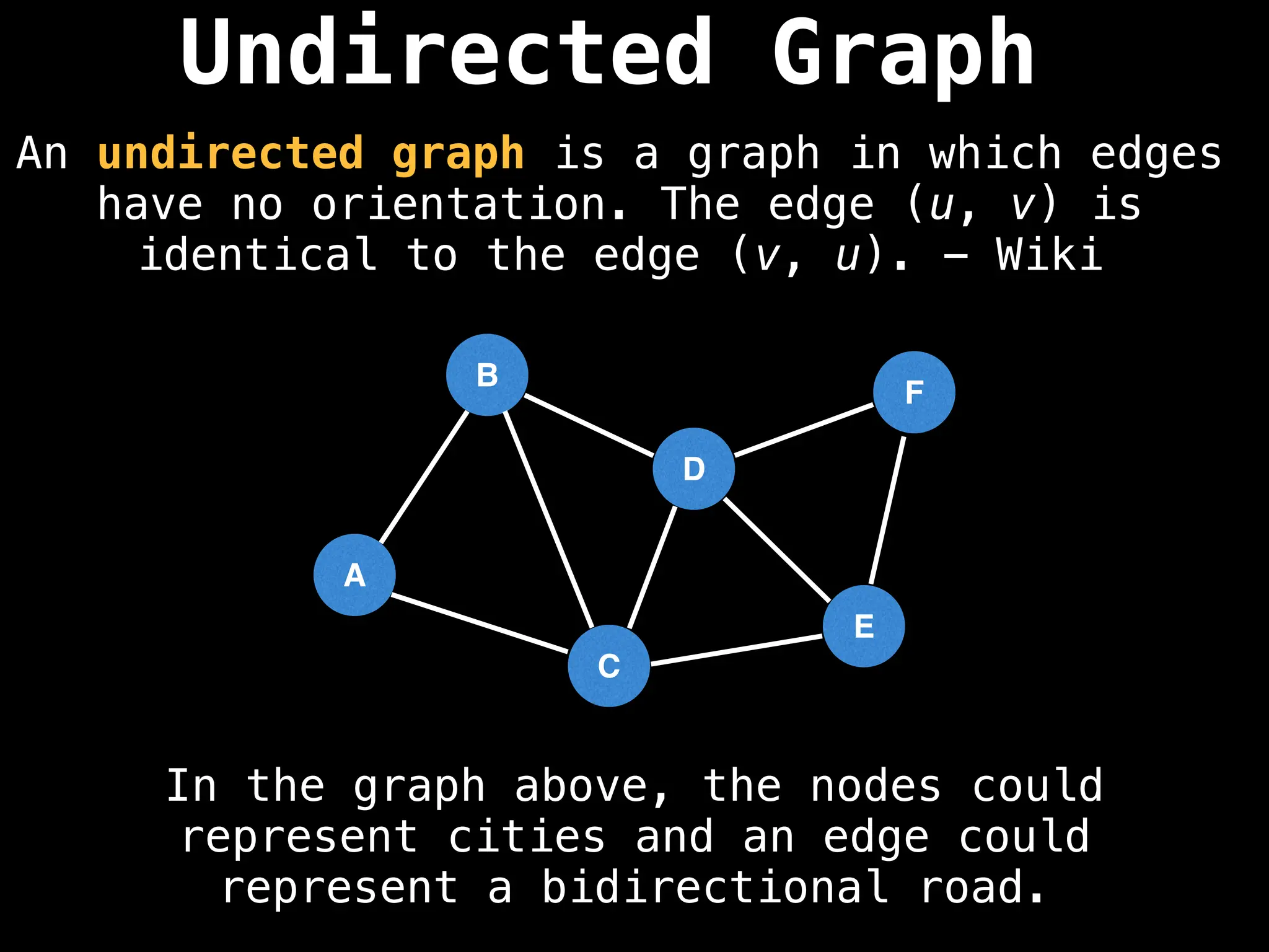 Undirected Graph
An undirected graph is a graph in which edges
have no orientation. The edge (u, v) is
identical to the edge (v, u). - Wiki
B
A
C
D
E
F
In the graph above, the nodes could
represent cities and an edge could
represent a bidirectional road.
 