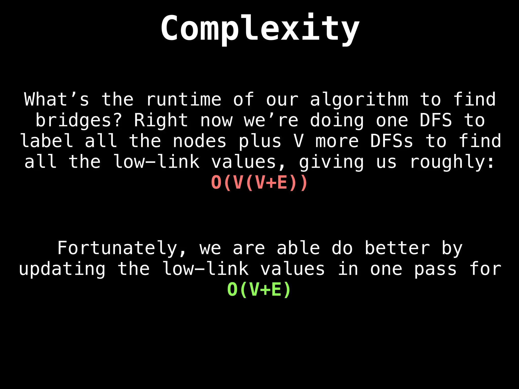 Complexity
What’s the runtime of our algorithm to find
bridges? Right now we’re doing one DFS to
label all the nodes plus V more DFSs to find
all the low-link values, giving us roughly:
O(V(V+E))
Fortunately, we are able do better by
updating the low-link values in one pass for
O(V+E)
 