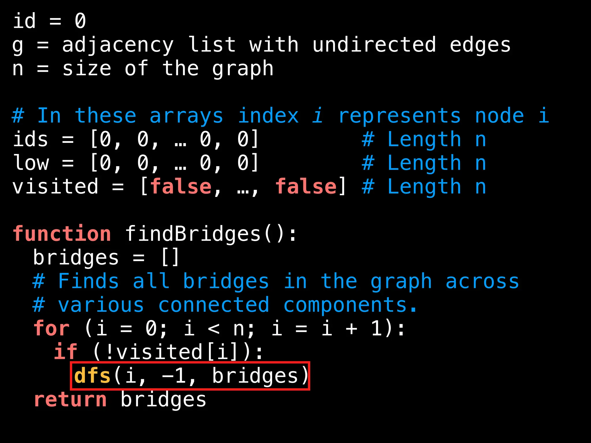 id = 0
g = adjacency list with undirected edges
n = size of the graph
# In these arrays index i represents node i
ids = [0, 0, … 0, 0] # Length n
low = [0, 0, … 0, 0] # Length n
visited = [false, …, false] # Length n
function findBridges():
bridges = []
# Finds all bridges in the graph across
# various connected components.
for (i = 0; i < n; i = i + 1):
if (!visited[i]):
dfs(i, -1, bridges)
return bridges
 