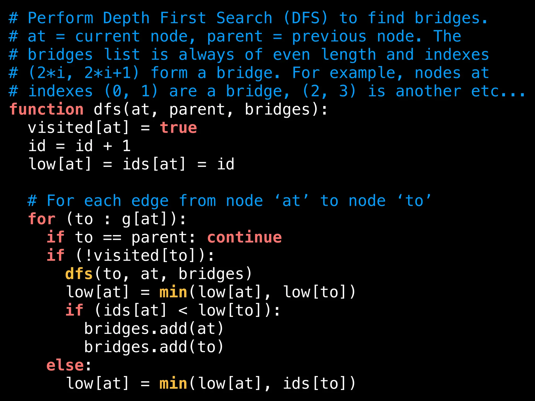 # Perform Depth First Search (DFS) to find bridges.
# at = current node, parent = previous node. The
# bridges list is always of even length and indexes
# (2*i, 2*i+1) form a bridge. For example, nodes at
# indexes (0, 1) are a bridge, (2, 3) is another etc...
function dfs(at, parent, bridges):
visited[at] = true
id = id + 1
low[at] = ids[at] = id
# For each edge from node ‘at’ to node ‘to’
for (to : g[at]):
if to == parent: continue
if (!visited[to]):
dfs(to, at, bridges)
low[at] = min(low[at], low[to])
if (ids[at] < low[to]):
bridges.add(at)
bridges.add(to)
else:
low[at] = min(low[at], ids[to])
 