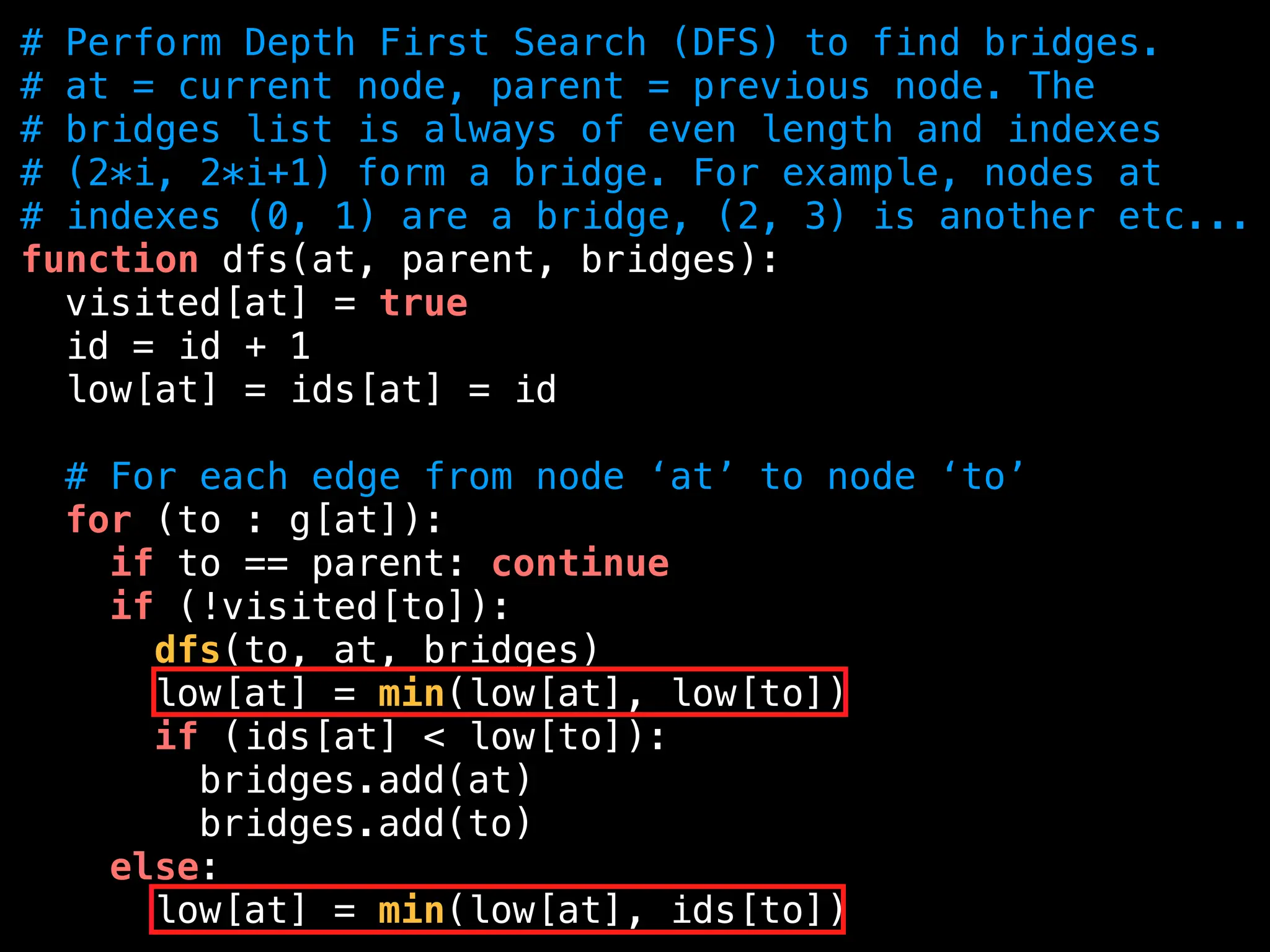 # Perform Depth First Search (DFS) to find bridges.
# at = current node, parent = previous node. The
# bridges list is always of even length and indexes
# (2*i, 2*i+1) form a bridge. For example, nodes at
# indexes (0, 1) are a bridge, (2, 3) is another etc...
function dfs(at, parent, bridges):
visited[at] = true
id = id + 1
low[at] = ids[at] = id
# For each edge from node ‘at’ to node ‘to’
for (to : g[at]):
if to == parent: continue
if (!visited[to]):
dfs(to, at, bridges)
low[at] = min(low[at], low[to])
if (ids[at] < low[to]):
bridges.add(at)
bridges.add(to)
else:
low[at] = min(low[at], ids[to])
 