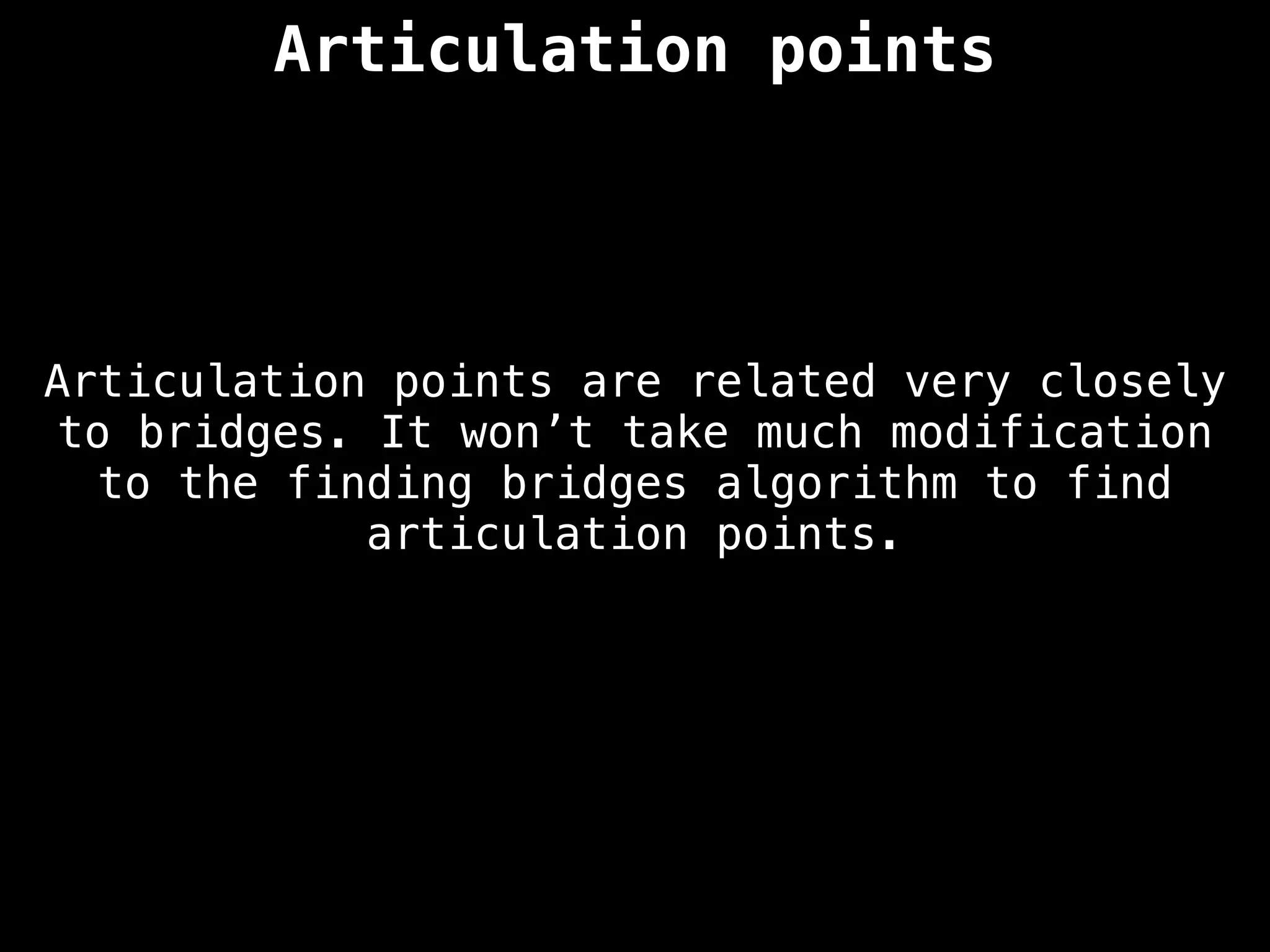 Articulation points
Articulation points are related very closely
to bridges. It won’t take much modification
to the finding bridges algorithm to find
articulation points.
 