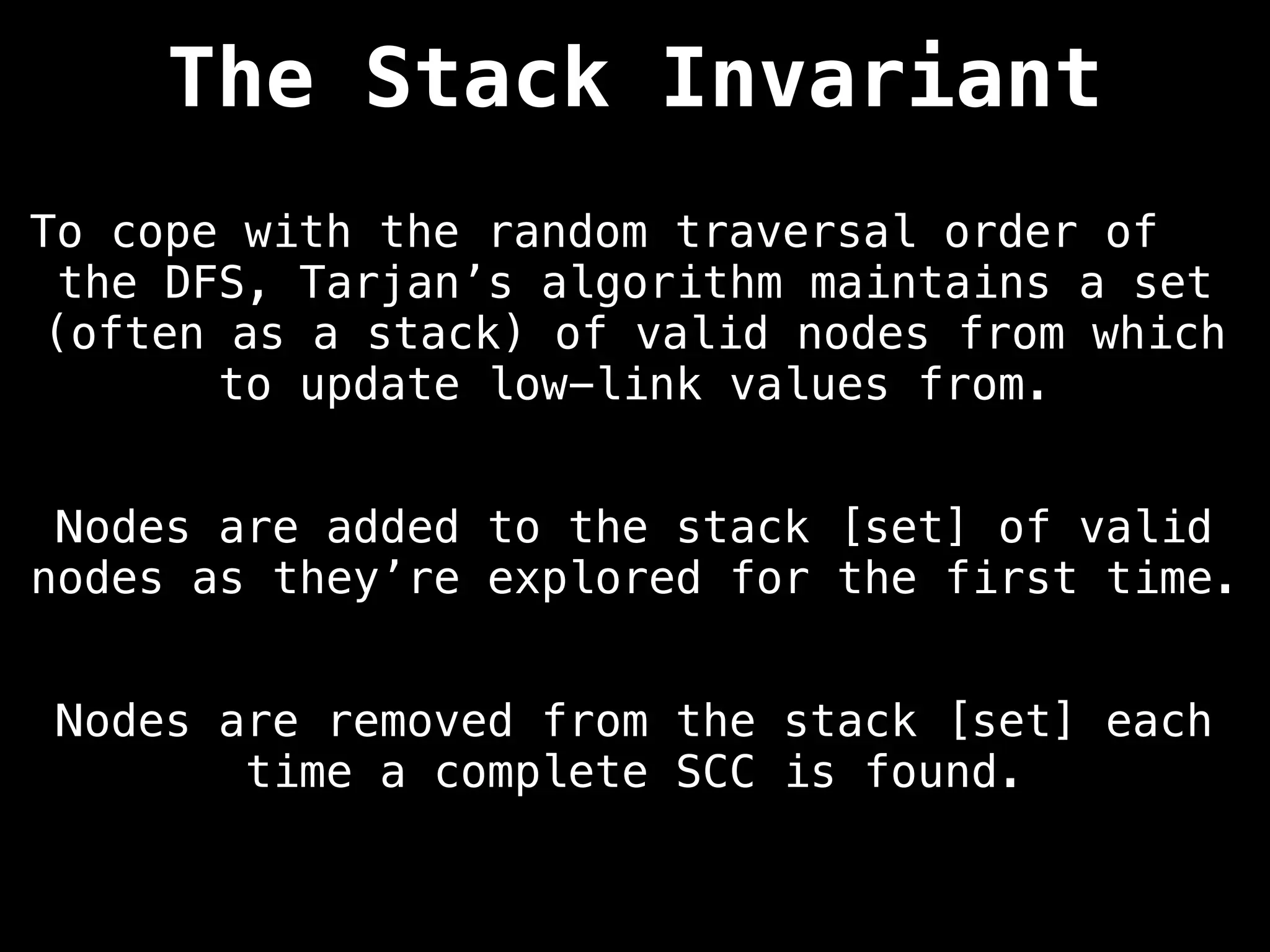 The Stack Invariant
To cope with the random traversal order of
the DFS, Tarjan’s algorithm maintains a set
(often as a stack) of valid nodes from which
to update low-link values from.
Nodes are added to the stack [set] of valid
nodes as they’re explored for the first time.
Nodes are removed from the stack [set] each
time a complete SCC is found.
 