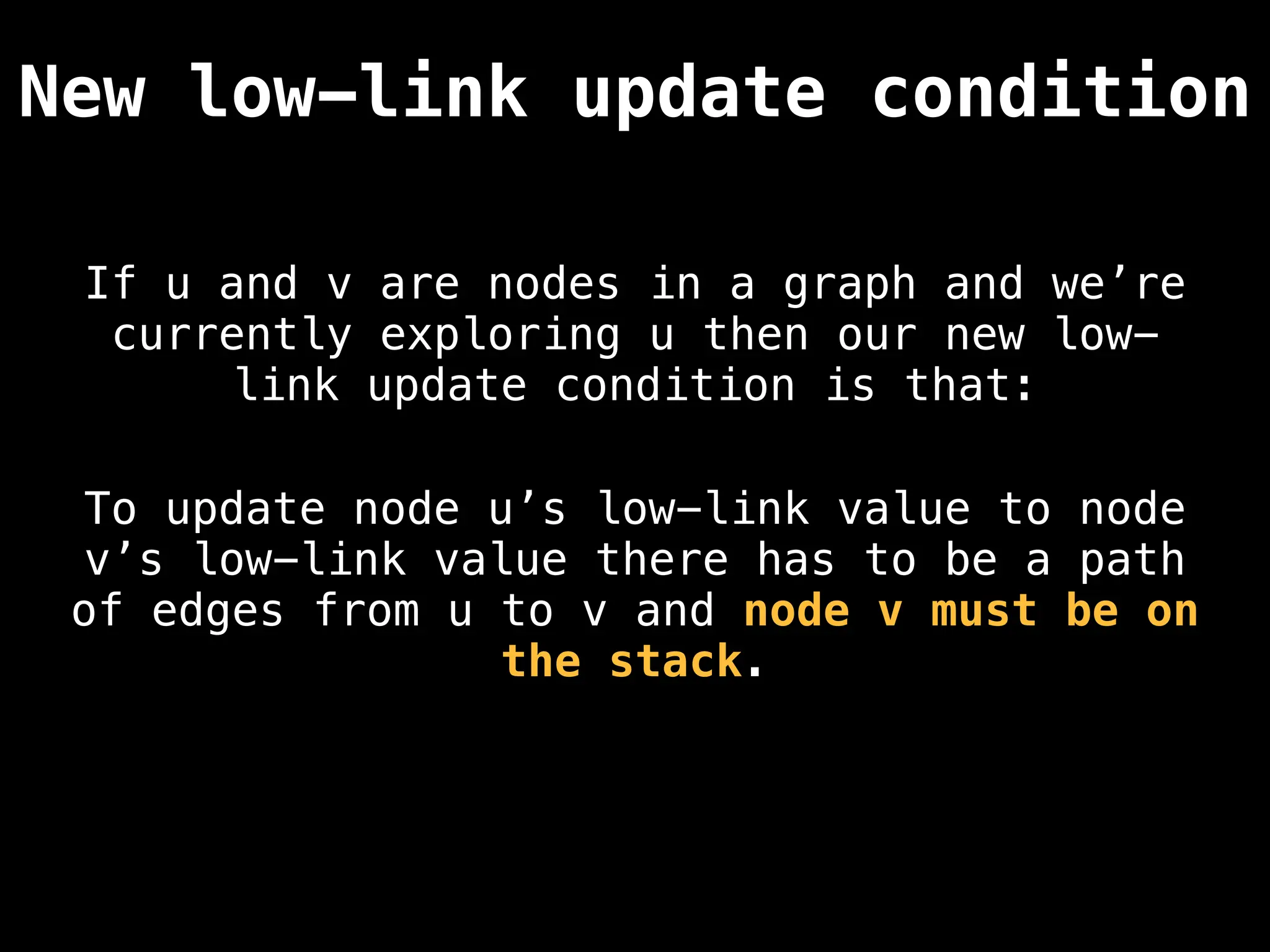 If u and v are nodes in a graph and we’re
currently exploring u then our new low-
link update condition is that:
New low-link update condition
To update node u’s low-link value to node
v’s low-link value there has to be a path
of edges from u to v and node v must be on
the stack.
 