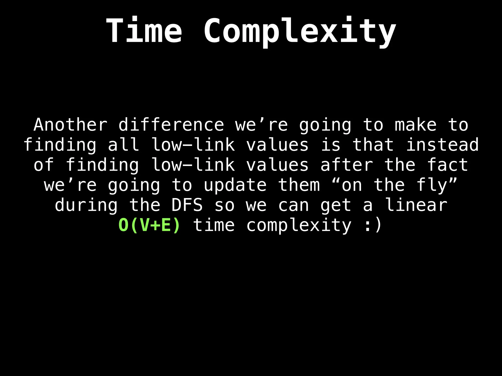 Another difference we’re going to make to
finding all low-link values is that instead
of finding low-link values after the fact
we’re going to update them “on the fly”
during the DFS so we can get a linear
O(V+E) time complexity :)
Time Complexity
 